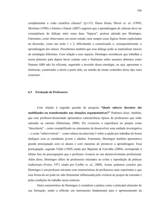 195
complementar a visão científica clássica” (p.113). Dessa forma, Driver et. al. (1999),
Mortimer (1998) e Simões e Eiterer (2007) sugerem que a aprendizagem de ciências deve ser
conseqüência do diálogo entre essas duas “lógicas”, postura adotada por Domingos.
Entretanto, como observamos em nosso estudo, nem sempre essas lógicas foram explicitadas
na discussão, como nas aulas 1 e 2, dificultando a comunicação e, consequentemente, a
aprendizagem dos alunos. Percebemos também que esse diálogo pode se materializar através
de estratégias diferentes. Com relação a esse aspecto, Domingos reconheceu que trabalhar a
teoria primeiro para depois haver contato com o fenômeno sobre assuntos abstratos como
Sistema ABO não foi eficiente, sugerindo a inversão dessa estratégia, ou seja, apresentar o
fenômeno, construindo a teoria a partir dele, no sentido de tornar conteúdos desse tipo mais
concretos.
6.3 Formação de Professores
Com relação á segunda questão de pesquisa “Quais saberes docentes são
mobilizados ou transformados nas situações argumentativas?” Podemos dizer, também,
que esse professor-licenciando apresentava características típicas de professores que estão
entrando na carreira (Huberman, 2000). Ele vivenciou a experiência no projeto como
“descoberta” – como exemplificado no entusiasmo de desenvolver uma unidade investigativa
– e como “sobrevivência” – como relatou na entrevista 3 sobre a opção por trabalhar de forma
dialógica com os estudantes jovens e adultos. Entretanto, Domingos também apresentava
grande preocupação com os alunos e com maneiras de promover a aprendizagem. Essa
preocupação, segundo Fuller (1969) citado por Bejarano & Carvalho (2004), corresponde à
última fase de preocupações que o professor vivencia no seu desenvolvimento profissional.
Além disso, Domingos difere de professores iniciantes ao evitar a reprodução de práticas
tradicionais (Freire, 1971 citado por Coelho et. al., 2008). Assim, podemos concluir que
Domingos é um professor iniciante com características de professores mais experientes e que
essa forma de ser pode ter sido fortemente influenciada pela vivência no projeto de extensão e
pelas condições de trabalho nesse contexto.
Outra característica de Domingos é considerar a prática como o principal elemento de
sua formação, sendo a reflexão um instrumento fundamental para o aprimoramento da
 