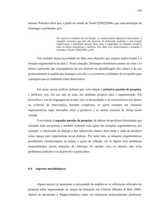 196
mesma. Podemos dizer que, a partir do estudo de Tardif ([2002]2004), que essa percepção de
Domingos é pertinente, pois
No exercício cotidiano de sua função, os condicionantes aparecem relacionados a
situações concretas que não são passíveis de definições acabadas e que exigem
improvisação e habilidade pessoal, bem como a capacidade de enfrentar situações
mais ou menos transitórias e variáveis. Ora, lidar com condicionantes e situações é
formador. (Tardif, [2002]2004, p.49)
Um exemplo dessa necessidade de lidar com situações que exigem improvisação é a
situação argumentativa da aula 2. Nessa situação, Domingos reestruturou pontos de vista e se
tornou consciente das conseqüências de seu discurso na aprendizagem dos alunos e do seu
posicionamento à medida que interagia com eles e co-construía a definição de um padrão para
a pesquisa que os estudantes iriam desenvolver.
Em suma, nossas análises indicam que, com relação à primeira questão de pesquisa,
o professor cria, em sua sala de aula, um ambiente propício para a argumentação. Ele
diversifica o uso da linguagem de acordo com as necessidades e as características dos alunos
no contexto de intervenções bastante complexas, as quais resultam em situações
argumentativas cujas interações entre o professor e os alunos ocorrem de forma muito
variada.
Com relação à segunda questão de pesquisa, há saberes do professor-licenciando que
orientam toda sua prática e também norteiam suas ações em situações argumentativas, por
exemplo, a valorização do diálogo e dos saberes dos alunos, bem como a visão de docência
como espaço para experimentar novas práticas. Por outro lado, as situações argumentativas
possibilitam transformações na prática a partir da reflexão: ele se depara com problemas
(materializados nessas situações de diferença de opinião com os alunos), não evita
problemas/confusões e se desenvolve a partir disso.
6.4 Aspectos metodológicos
Alguns autores já apontaram a necessidade de ampliar-se os referencias utilizados na
pesquisa sobre argumentação no campo da Educação em Ciências (Bricker & Bell, 2008).
Apesar de apontarem a Pragma-dialética como um referencial potencialmente promissor,
 