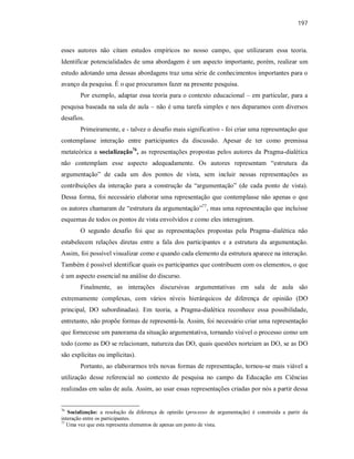 197
esses autores não citam estudos empíricos no nosso campo, que utilizaram essa teoria.
Identificar potencialidades de uma abordagem é um aspecto importante, porém, realizar um
estudo adotando uma dessas abordagens traz uma série de conhecimentos importantes para o
avanço da pesquisa. É o que procuramos fazer na presente pesquisa.
Por exemplo, adaptar essa teoria para o contexto educacional – em particular, para a
pesquisa baseada na sala de aula – não é uma tarefa simples e nos deparamos com diversos
desafios.
Primeiramente, e - talvez o desafio mais significativo - foi criar uma representação que
contemplasse interação entre participantes da discussão. Apesar de ter como premissa
metateórica a socialização76
, as representações propostas pelos autores da Pragma-dialética
não contemplam esse aspecto adequadamente. Os autores representam “estrutura da
argumentação” de cada um dos pontos de vista, sem incluir nessas representações as
contribuições da interação para a construção da “argumentação” (de cada ponto de vista).
Dessa forma, foi necessário elaborar uma representação que contemplasse não apenas o que
os autores chamaram de “estrutura da argumentação”77
, mas uma representação que incluísse
esquemas de todos os pontos de vista envolvidos e como eles interagiram.
O segundo desafio foi que as representações propostas pela Pragma–dialética não
estabelecem relações diretas entre a fala dos participantes e a estrutura da argumentação.
Assim, foi possível visualizar como e quando cada elemento da estrutura aparece na interação.
Também é possível identificar quais os participantes que contribuem com os elementos, o que
é um aspecto essencial na análise do discurso.
Finalmente, as interações discursivas argumentativas em sala de aula são
extremamente complexas, com vários níveis hierárquicos de diferença de opinião (DO
principal, DO subordinadas). Em teoria, a Pragma-dialética reconhece essa possibilidade,
entretanto, não propõe formas de representá-la. Assim, foi necessário criar uma representação
que fornecesse um panorama da situação argumentativa, tornando visível o processo como um
todo (como as DO se relacionam, natureza das DO, quais questões norteiam as DO, se as DO
são explícitas ou implícitas).
Portanto, ao elaborarmos três novas formas de representação, tornou-se mais viável a
utilização desse referencial no contexto de pesquisa no campo da Educação em Ciências
realizadas em salas de aula. Assim, ao usar essas representações criadas por nós a partir dessa
76
Socialização: a resolução da diferença de opinião (processo de argumentação) é construída a partir da
interação entre os participantes.
77
Uma vez que esta representa elementos de apenas um ponto de vista.
 
