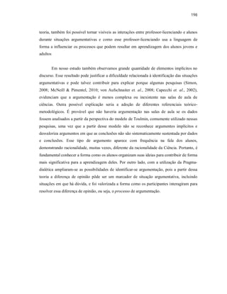 198
teoria, também foi possível tornar visíveis as interações entre professor-licenciando e alunos
durante situações argumentativas e como esse professor-licenciando usa a linguagem de
forma a influenciar os processos que podem resultar em aprendizagem dos alunos jovens e
adultos
Em nosso estudo também observamos grande quantidade de elementos implícitos no
discurso. Esse resultado pode justificar a dificuldade relacionada à identificação das situações
argumentativas e pode talvez contribuir para explicar porque algumas pesquisas (Simon,
2008; McNeill & Pimentel, 2010; von Aufschnaiter et. al., 2008; Capecchi et. al., 2002),
evidenciam que a argumentação é menos complexa ou inexistente nas salas de aula de
ciências. Outra possível explicação seria a adoção de diferentes referenciais teórico-
metodológicos. É provável que não haveria argumentação nas salas de aula se os dados
fossem analisados a partir da perspectiva do modelo de Toulmin, comumente utilizado nessas
pesquisas, uma vez que a partir desse modelo não se reconhece argumentos implícitos e
desvaloriza argumentos em que as conclusões não são sistematicamente sustentada por dados
e conclusões. Esse tipo de argumento aparece com frequência na fala dos alunos,
demonstrando racionalidade, muitas vezes, diferente da racionalidade da Ciência. Portanto, é
fundamental conhecer a forma como os alunos organizam suas ideias para contribuir de forma
mais significativa para a aprendizagem deles. Por outro lado, com a utilização da Pragma-
dialética ampliaram-se as possibilidades de identificar-se argumentação, pois a partir dessa
teoria a diferença de opinião pôde ser um marcador de situação argumentativa, incluindo
situações em que há dúvida, e foi valorizada a forma como os participantes interagiram para
resolver essa diferença de opinião, ou seja, o processo de argumentação.
 