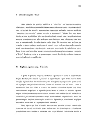 199
7 CONSIDERAÇÕES FINAIS
Nessa pesquisa foi possível identificar o “saber-fazer” do professor-licenciando
relacionado à sensibilidade às especificidades dos alunos jovens e adultos como fundamental
para a ocorrência das situações argumentativas espontâneas analisadas, tanto no sentido de
“argumentar para aprender” quanto “aprender a argumentar”. Podemos dizer que houve
influência dessa sensibilidade sobre sua intencionalidade voltada para a aprendizagem dos
alunos e, consequentemente, sobre as formas como Domingos usou a linguagem para lidar
com as particularidades de cada situação. Além disso, foi perceptível que, ao longo da
pesquisa, os alunos mudaram suas formas de interagir com o professor-licenciando, passando
a agir como antagonistas, o que demonstra uma maior compreensão do raciocínio do outro.
Dessa forma, poderíamos dizer que, provavelmente, os alunos estariam começando a entender
a “lógica” da ciência escolar e, ao antagonizarem o ponto de vista do professor, buscavam
uma explicação mais bem elaborada.
7.1 Implicações para o campo de pesquisa
A partir da presente pesquisa percebemos o potencial da teoria da argumentação
Pragma-dialética para analisar o processo da argumentação e para tornar visíveis tanto
situações argumentativas não reconhecidas pelos participantes e pesquisadores quanto o uso
da linguagem pelo professor-licenciando durante as interações com os alunos. Assim, a
aproximação entre essa teoria e o estudo do contexto educacional mostrou que novos
direcionamentos na pesquisa da argumentação no ensino de ciências são possíveis e podem
ampliar o conhecimento sobre as salas de aula. Podemos dizer também que essa possibilidade
de analisar o processo da argumentação através do uso da teoria Pragma-dialética parece ser
promissora para pesquisas voltadas para o estudo da argumentação de estudantes de grupos
sociais mais distanciados da “linguagem/cultura” da ciência.
Outro aspecto que ficou evidente a partir de nossa pesquisa foi que a comunicação
dentro da sala de aula de ciências ocorre muitas vezes de forma implícita, exigindo dos
pesquisadores maior atenção ás interações entre os participantes. Percebemos também a
 