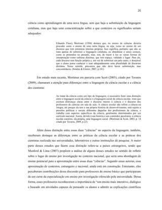 20
ciência como aprendizagem de uma nova língua, sem que haja a substituição da linguagem
cotidiana, mas que haja uma conscientização sobre a que contextos os significados seriam
adequados:
Eduardo Fleury Mortimer (1994) destaca que, no ensino de ciências deveria
proceder como o ensino de uma outra língua, ou seja, como no ensino de um
discurso que tem estruturas internas próprias. Isso significa, portanto, que não se
trata apenas de substituir a linguagem cotidiana, ou abandonar o senso comum,
como se pretendeu no passado, mas, sim, de trazer à luz as várias formas de
interpretação como culturas distintas, que tem espaço, validade e lugar. Para ele,
cada discurso tem função própria e, em vez de substituir um pelo outro, é desejável
que o aluno possa conhecer e usar adequadamente uma pluralidade de discursos
distintos. Nesse sentido, preconiza que não deve haver substituição, mas
concomitância. (Simões & Eiterer, 2007, p.181)
Em estudo mais recente, Mortimer em parceria com Scott (2003), citado por Tavares
(2009), chamaram a atenção para diferenças entre a linguagem da ciência escolar e a ciência
dos cientistas:
Ao tratar da ciência como um tipo de linguagem, é necessário fazer uma distinção
entre a linguagem social da ciência e a linguagem social da ciência escolar, visto que
existem diferenças claras entre o discurso interno à ciência e o discurso dos
professores de ciências em sala de aula. A ciência escolar não reflete a ciência na
íntegra, até porque ela tem a sua própria história de desenvolvimento, está sujeita a
pressões políticas e sociais diferentes daquelas dos profissionais da ciência, e
trabalha com aspectos específicos da ciência, geralmente determinados por um
currículo nacional. Assim, devido à sua história e aos conteúdos peculiares, a ciência
escolar constitui, ela própria, uma linguagem social. (Mortimer & Scott, 2003, p. 14
citado por Tavares, 2009, p.22)
Além dessa distinção entre essas duas “ciências” no aspecto da linguagem, também,
receberam destaque as diferenças entre as práticas da ciência escolar e as práticas dos
cientistas realizada nas universidades, laboratórios e outras instituições de pesquisa. A maior
parte desses estudos que fazem essa distinção refere-se a países estrangeiros, sendo que
Munford & Lima (2007) propõem a análise de alguns desses estudos no sentido de refletir
sobre o lugar do ensino por investigação no contexto nacional, que seria uma abordagem de
ensino potencial para a aproximação entre essas duas “ciências”. Segundo essas autoras, essa
aproximação de contextos, estrangeiro e nacional, ainda está em construção. Entretanto, elas
perceberam contribuições dessa discussão para professores do ensino básico que participaram
de um curso de especialização em ensino por investigação oferecido pela universidade. Dessa
forma, esses professores reconheceram a importância de “um ensino mais interativo, dialógico
e baseado em atividades capazes de persuadir os alunos a admitir as explicações científicas
 