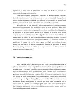 200
importância do maior tempo de permanência em campo para facilitar a percepção dos
elementos implícitos a partir do contexto.
Além desses aspectos, observamos a capacidade de Domingos manter e fechar a
discussão simultaneamente. Esse aspecto pareceu ser uma particularidade desse professor.
Porém, novas pesquisas são necessárias, principalmente sob a perspectiva da teoria Pragma-
dialética, para a construção de um conhecimento mais consolidado nesse sentido.
Como faz parte de toda pesquisa, a descoberta de algumas respostas abrem espaço
para novos questionamentos, que são os motivadores de novas pesquisas. Dentre esses
questionamentos podemos citar: Em que aspectos as práticas de um(a) professor(a) experiente
se aproximam ou se distanciam das práticas de um professor em formação inicial durante
situações argumentativas? Que saberes desse(a) professor(a) experiente são mobilizados ou
transformados na prática? De que forma os contextos de ensino em que esses professores
atuam influenciam suas práticas? Em que aspectos se diferem e se assemelham as formas de
participação de crianças e jovens do ensino regular em relação aos estudantes jovens e
adultos? Em que aspectos as práticas argumentativas analisadas se aproximam de práticas
discursivas mais gerais como as análises já consagradas no meio acadêmico, como a do
estudo de Mortimer & Scott (2002)?
7.2 Implicações para a prática
Com relação às implicações da pesquisa para formação de professores e ensino de
ciências, argumentamos sobre a importância de tornar explícito para os professores em
formação inicial e experientes que existem diferenças entre a lógica de pensar da ciência e a
lógica de pensamento dos alunos, principalmente, jovens e adultos, e que essas diferenças
geralmente se mantêm implícitas nas interações. Dessa forma, torna-se necessário ir além da
fala imediata do aluno, buscando tornar explícita a lógica que o leva a expressar determinado
conhecimento prévio. A partir dessa explicitação, é possível identificar pontos de encontro e
desencontro desses conhecimentos e contribuir de forma mais significativa com a
aprendizagem de Ciências. Essa abordagem pode servir como novo argumento para a
importância de reconhecer e valorizar os conhecimentos prévios dos alunos, que já são
discutidas em alguns cursos de licenciatura.
 