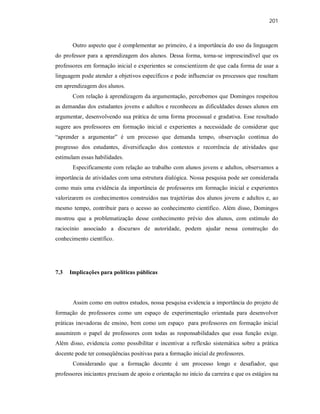 201
Outro aspecto que é complementar ao primeiro, é a importância do uso da linguagem
do professor para a aprendizagem dos alunos. Dessa forma, torna-se imprescindível que os
professores em formação inicial e experientes se conscientizem de que cada forma de usar a
linguagem pode atender a objetivos específicos e pode influenciar os processos que resultam
em aprendizagem dos alunos.
Com relação à aprendizagem da argumentação, percebemos que Domingos respeitou
as demandas dos estudantes jovens e adultos e reconheceu as dificuldades desses alunos em
argumentar, desenvolvendo sua prática de uma forma processual e gradativa. Esse resultado
sugere aos professores em formação inicial e experientes a necessidade de considerar que
“aprender a argumentar” é um processo que demanda tempo, observação contínua do
progresso dos estudantes, diversificação dos contextos e recorrência de atividades que
estimulam essas habilidades.
Especificamente com relação ao trabalho com alunos jovens e adultos, observamos a
importância de atividades com uma estrutura dialógica. Nossa pesquisa pode ser considerada
como mais uma evidência da importância de professores em formação inicial e experientes
valorizarem os conhecimentos construídos nas trajetórias dos alunos jovens e adultos e, ao
mesmo tempo, contribuir para o acesso ao conhecimento científico. Além disso, Domingos
mostrou que a problematização desse conhecimento prévio dos alunos, com estímulo do
raciocínio associado a discursos de autoridade, podem ajudar nessa construção do
conhecimento científico.
7.3 Implicações para políticas públicas
Assim como em outros estudos, nossa pesquisa evidencia a importância do projeto de
formação de professores como um espaço de experimentação orientada para desenvolver
práticas inovadoras de ensino, bem como um espaço para professores em formação inicial
assumirem o papel de professores com todas as responsabilidades que essa função exige.
Além disso, evidencia como possibilitar e incentivar a reflexão sistemática sobre a prática
docente pode ter conseqüências positivas para a formação inicial de professores.
Considerando que a formação docente é um processo longo e desafiador, que
professores iniciantes precisam de apoio e orientação no início da carreira e que os estágios na
 