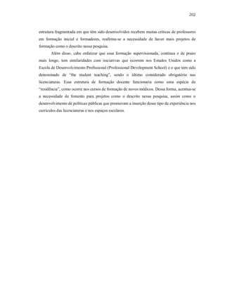 202
estrutura fragmentada em que têm sido desenvolvidos recebem muitas críticas de professores
em formação inicial e formadores, reafirma-se a necessidade de haver mais projetos de
formação como o descrito nessa pesquisa.
Além disso, cabe enfatizar que essa formação supervisionada, contínua e de prazo
mais longo, tem similaridades com iniciativas que ocorrem nos Estados Unidos como a
Escola de Desenvolvimento Profissional (Professional Development School) e o que tem sido
denominado de “the student teaching”, sendo o último considerado obrigatório nas
licenciaturas. Essa estrutura de formação docente funcionaria como uma espécie de
“residência”, como ocorre nos cursos de formação de novos médicos. Dessa forma, acentua-se
a necessidade de fomento para projetos como o descrito nessa pesquisa, assim como o
desenvolvimento de políticas públicas que promovam a inserção desse tipo de experiência nos
currículos das licenciaturas e nos espaços escolares.
 