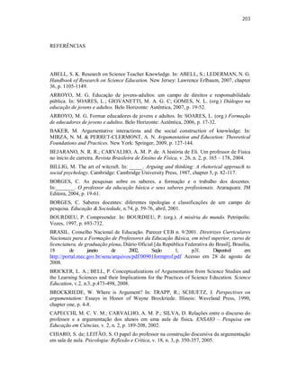 203
REFERÊNCIAS
ABELL, S. K. Research on Science Teacher Knowledge. In: ABELL, S.; LEDERMAN, N. G.
Handbook of Research on Science Education. New Jersey: Lawrence Erlbaum, 2007, chapter
36, p. 1105-1149.
ARROYO, M. G. Educação de jovens-adultos: um campo de direitos e responsabilidade
pública. In: SOARES, L.; GIOVANETTI, M. A. G. C; GOMES, N. L. (org.) Diálogos na
educação de jovens e adultos. Belo Horizonte: Autêntica, 2007, p. 19-52.
ARROYO, M. G. Formar educadores de jovens e adultos. In: SOARES, L. (org.) Formação
de educadores de jovens e adultos. Belo Horizonte: Autêntica, 2006, p. 17-32.
BAKER, M. Argumentative interactions and the social construction of knowledge. In:
MIRZA, N. M. & PERRET-CLERMONT, A. N. Argumentation and Education: Theoretical
Foundations and Practices. New York: Springer, 2009, p. 127-144.
BEJARANO, N. R. R.; CARVALHO, A. M. P. de. A história de Eli. Um professor de Física
no início de carreira. Revista Brasileira de Ensino de Física, v. 26, n. 2, p. 165 – 178, 2004.
BILLIG, M. The art of witcraft. In: _____. Arguing and thinking: A rhetorical approach to
social psychology. Cambridge: Cambridge University Press, 1987, chapter 5, p. 82-117.
BORGES, C. As pesquisas sobre os saberes, a formação e o trabalho dos docentes.
In:_______. O professor da educação básica e seus saberes profissionais. Araraquara: JM
Editora, 2004, p. 19-61.
BORGES, C. Saberes docentes: diferentes tipologias e classificações de um campo de
pesquisa. Educação & Sociedade, n.74, p. 59-76, abril, 2001.
BOURDIEU, P. Compreender. In: BOURDIEU, P. (org.). A miséria do mundo. Petrópolis:
Vozes, 1997, p. 693-732.
BRASIL. Conselho Nacional de Educação. Parecer CEB n. 9/2001. Diretrizes Curriculares
Nacionais para a Formação de Professores da Educação Básica, em nível superior, curso de
licenciatura, de graduação plena. Diário Oficial [da República Federativa do Brasil], Brasília,
18 de janeiro de 2002, Seção 1, p.31. Disponível em:
http://portal.mec.gov.br/sesu/arquivos/pdf/00901formprof.pdf Acesso em 28 de agosto de
2008.
BRICKER, L. A.; BELL, P. Conceptualizations of Argumentation from Science Studies and
the Learning Sciences and their Implications for the Practices of Science Education. Science
Education, v.2, n.3, p.473-498, 2008.
BROCKRIEDE, W. Where is Argument? In: TRAPP, R.; SCHUETZ, J. Perspectives on
argumentation: Essays in Honor of Wayne Brockriede. Illinois: Waveland Press, 1990,
chapter one, p. 4-8.
CAPECCHI, M. C. V. M.; CARVALHO, A. M. P.; SILVA, D. Relações entre o discurso do
professor e a argumentação dos alunos em uma aula de física. ENSAIO – Pesquisa em
Educação em Ciências, v. 2, n. 2, p. 189-208, 2002.
CHIARO, S. de; LEITÃO, S. O papel do professor na construção discursiva da argumentação
em sala de aula. Psicologia: Reflexão e Crítica, v. 18, n. 3, p. 350-357, 2005.
 