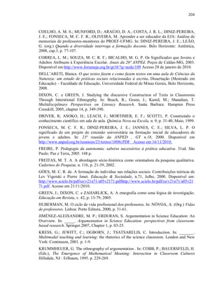 204
COELHO, A. M. S.; MUNFORD, D.; ARAÚJO, D. A.; COSTA, J. R. L.; DINIZ-PEREIRA,
J. E.; FONSECA, M. C. F. R.; OLIVEIRA, M. Aprender a ser educador da EJA: Análise de
memoriais de professores-monitores do PROEF-UFMG. In: DINIZ-PEREIRA, J. E.; LEÃO,
G. (org.) Quando a diversidade interroga a formação docente. Belo Horizonte: Autêntica,
2008, cap.3, p. 77-107.
CORREA, L. M.; SOUZA, M. C. R. F.; BICALHO, M. G. P. Os Significados que Jovens e
Adultos Atribuem à Experiência Escolar. Anais da 26ª ANPEd. Poços de Caldas-MG, 2003.
Disponível em http://www.forumeja.org.br/gt18/?q=node/109 Acesso 28 de janeiro de 2010.
DELL’ARETI, Bianca. O que textos fazem e como fazem textos em uma aula de Ciências da
Natureza: um estudo de práticas sociais relacionadas à escrita. Dissertação (Mestrado em
Educação) – Faculdade de Educação, Universidade Federal de Minas Gerais, Belo Horizonte,
2008.
DIXON, C. e GREEN, J. Studying the discursive Construction of Texts in Classrooms
Through Interational Ethnogrphy. In: Beach, R.; Green, J.; Kamil, M.; Shanahan, T.
Multidisciplinary Perspectives on Literacy Research. Santa Barbara: Hampten Press
Cresskill, 2005, chapter 14, p. 349-390.
DRIVER, R; ASOKO, H.; LEACH, J.; MORTIMER, E. F.; SCOTT1, P. Construindo o
conhecimento científico em sala de aula. Química Nova na Escola, n. 9, p. 31-40, Maio, 1999.
FONSECA, M. C. F. R.; DINIZ-PEREIRA, J. E.; JANNES, C. E.; SILVA, L. P. O
significado de um projeto de extensão universitária na formação inicial de educadores de
jovens e adultos. In: 23ª reunião da ANPED , GT n.18, 2000. Disponível em
http://www.anped.org.br/reunioes/23/textos/1808t.PDF Acesso em 16/11/2010.
FREIRE, P. Pedagogia da autonomia: saberes necessários à prática educativa. 31ed. São
Paulo: Paz e Terra, 2005. 148 p.
FREITAS, M. T. A. A abordagem sócio-histórica como orientadora da pesquisa qualitativa.
Cadernos de Pesquisa, n. 116, p. 21-39, 2002.
GÓES, M. C. R. de. A formação do indivíduo nas relações sociais: Contribuições teóricas de
Lev Vigotski e Pierre Janet. Educação & Sociedade, n.71, Julho, 2000. Disponível em:
http://www.scielo.br/pdf/es/v21n71/a05v2171.pdfhttp://www.scielo.br/pdf/es/v21n71/a05v21
71.pdf. Acesso em 21/11/2010.
GREEN, J.; DIXON, C. e ZAHARLICK, A. A etnografia como uma lógica de investigação.
Educação em Revista, v. 42, p. 13-79, 2005.
HUBERMAN, M. O ciclo de vida profissional dos professores. In: NÓVOA, A. (Org.) Vidas
de professores. Lisboa: Porto Editora, 2000, p. 31-61.
JIMÉNEZ-ALEIXANDRE, M. P.; ERDURAN, S. Argumentation in Science Education: An
Overview. In: _____. Argumentation in Science Education: perspectives from classroom-
based research. Springer.2007, Chapter 1, p. 03-25.
KRESS, G.; JEWITT, C.; OGBORN, J.; TSATSARELIS, C. Introduction. In: _______.
Multimodal teaching and learning: the rhetorics of the science classroom. London and New
York: Continuum, 2001. p. 1-9.
KRUMMHEUER, G. The ethnography of argumentation . In: COBB, P.; BAUERSFELD, H.
(Eds.), The Emergence of Mathematical Meaning: Interaction in Classroom Cultures
Hillsdale, NJ : Erlbaum, 1995. p. 229-269.
 