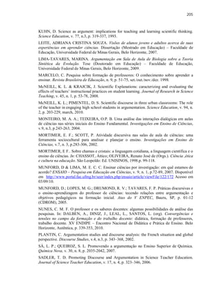 205
KUHN, D. Science as argument: implications for teaching and learning scientific thinking.
Science Education, v. 77, n.3, p. 319-337, 1993.
LEITE, ADRIANA CRISTINA SOUZA. Visões de alunos jovens e adultos acerca de suas
experiências em aprender ciências. Dissertação (Mestrado em Educação) – Faculdade de
Educação, Universidade Federal de Minas Gerais, Belo Horizonte, 2007.
LIMA-TAVARES, MARINA. Argumentação em Sala de Aula de Biologia sobre a Teoria
Sintética da Evolução. Tese (Doutorado em Educação) – Faculdade de Educação,
Universidade Federal de Minas Gerais, Belo Horizonte, 2009.
MARCELO, C. Pesquisa sobre formação de professores: O conhecimento sobre aprender a
ensinar. Revista Brasileira de Educação, n. 9, p. 51-75, set./out./nov./dez. 1998.
McNEILL, K. L. & KRAJCIK, J. Scientific Explanations: caracterizing and evaluating the
effects of teachers’ instructional practices on student learning. Journal of Research in Science
Teaching, v. 45, n. 1, p. 53-78, 2008.
McNEILL, K. L.; PIMENTEL, D. S. Scientific discourse in three urban classrooms: The role
of the teacher in engaging high school students in argumentation. Science Education, v. 94, n.
2, p. 203-229, march, 2010.
MONTEIRO, M. A. A.; TEIXEIRA, O.P. B. Uma análise das interações dialógicas em aulas
de ciências nas séries iniciais do Ensino Fundamental. Investigações em Ensino de Ciências,
v.9, n.3, p.243-263, 2004.
MORTIMER, E. F.; SCOTT, P. Atividade discursiva nas salas de aula de ciências: uma
ferramenta sociocultural para analisar e planejar o ensino. Investigações em Ensino de
Ciências, v.7, n. 3, p.283-306, 2002.
MORTIMER, E F.. Sobre chamas e cristais: a linguagem cotidiana, a linguagem científica e o
ensino de ciências. In: CHASSOT, Áttico; OLIVEIRA, Renato José de (Orgs.). Ciência ,ética
e cultura na educação. São Leopoldo: Ed. UNISINOS, 1998.p. 99-118.
MUNFORD, D & LIMA, M. E. C. C. Ensinar ciências por investigação: em quê estamos de
acordo? ENSAIO – Pesquisa em Educação em Ciências, v. 9, n. 1, p.72-89, 2007. Disponível
em http://www.portal.fae.ufmg.br/seer/index.php/ensaio/article/viewFile/122/172 Acesso em
03/09/10.
MUNFORD, D.; LOPES, M. G.; DRUMOND, R. V.; TAVARES, F. P. Práticas discursivas e
o ensino-aprendizagem do professor de ciências: tecendo relações entre argumentação e
objetivos pedagógicos na formação inicial. Atas do V ENPEC, Bauru, SP, p. 01-12
(CDROM), 2005.
NUNES, C. M. F. O professor e os saberes docentes: algumas possibilidades de análise das
pesquisas. In: DALBEN, A., DINIZ, J., LEAL, L., SANTOS, L. (org). Convergências e
tensões no campo da formação e do trabalho docente: didática, formação de professores,
trabalho docente. XV ENDIPE – Encontro Nacional de Didática e Prática de Ensino. Belo
Horizonte, Autêntica, p. 339-353, 2010.
PLANTIN, C. Argumentation studies and discourse analysis: the French situation and global
perspective. Discourse Studies, v.4, n.3, p. 343–368, 2002.
SÁ, L. P.; QUEIROZ, S. L. Promovendo a argumentação no Ensino Superior de Química.
Química Nova, v. 30, n. 8, p. 2035-2042, 2007.
SADLER, T. D. Promoting Discourse and Argumentation in Science Teacher Education.
Journal of Science Teacher Education, v. 17, n. 4, p. 323–346, 2006.
 