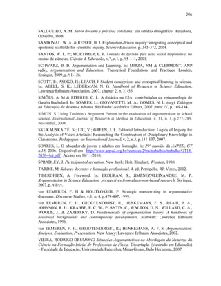 206
SALGUEIRO, A. M. Saber docente y práctica cotidiana: um estúdio etnográfico. Barcelona,
Octaedro, 1998.
SANDOVAL, W. A. & REISER, B. J. Explanation-driven inquiry: integrating conceptual and
epistemic scaffolds for scientific inquiry. Science Education. p. 345-372, 2004.
SANTOS, W. L. P.; MORTIMER, E. F. Tomada de decisão para ação social responsável no
ensino de ciências. Ciência & Educação, v.7, n.1, p. 95-111, 2001.
SCHWARZ, B. B. Argumentation and Learning. In: MIRZA, NM & CLERMONT, ANP
(eds), Argumentation and Education: Theoretical Foundations and Practices. London,
Springer, 2009, p. 91-126.
SCOTT, P.; ASOKO, H.; LEACH, J. Student conceptions and conceptual learning in science.
In: ABELL, S. K.; LEDERMAN, N. G. Handbook of Research in Science Education,
Lawrence Erlbaum Association, 2007. chapter 2, p. 31-55.
SIMÕES, A. M & EITERER, C. L. A didática na EJA: contribuições da epistemologia de
Gastón Bachelard. In: SOARES, L.; GIOVANETTI, M. A.; GOMES, N. L. (org). Diálogos
na Educação de Jovens e Adultos. São Paulo: Autêntica Editora, 2007, parte IV, p. 169-184.
SIMON, S. Using Toulmin’s Argument Pattern in the evaluation of argumentation in school
science. International Journal of Research & Method in Education. v. 31, n. 3, p.277–289,
November, 2008.
SKUKAUSKAITÉ, S.; LIU, Y.; GREEN, J. L. Editorial Introduction: Logics of Inquiry for
the Analysis of Video Artefacts: Researching the Construction of Disciplinary Knowledge in
Classrooms. Pedagogies: an International Journal. v. 2, n.3, p.131-137, 2007.
SOARES, L. O educador de jovens e adultos em formação. In: 29º reunião da ANPED, GT
n.18, 2006. Disponível em http://www.anped.org.br/reunioes/29ra/trabalhos/trabalho/GT18-
2030--Int.pdf Acesso em 16/11/2010.
SPRADLEY, J. Participant observation. New York: Holt, Rinehart; Winston, 1980.
TARDIF, M. Saberes docentes e formação profissional. 4. ed. Petrópolis, RJ: Vozes, 2002.
TIBERGHIEN, A. Foreword. In: ERDURAN, S.; JIMÉNEZALEIXANDRE, M. P.
Argumentation in Science Education: perspectives from classroom-based research. Springer,
2007. p. vii-xv.
van EEMEREN, F. H & HOUTLOSSER, P. Strategic manoeuvring in argumentative
discourse. Discourse Studies, v,1, n. 4, p.479-497, 1999.
van EEMEREN, F. H., GROOTENDORST, R., HENKEMANS, F. S., BLAIR, J. A.,
JOHNSON, R. H., KRABBE, E. C. W., PLANTIN, C., WALTON, D. N., WILLARD, C. A.,
WOODS, J., & ZAREFSKY, D. Fundamentals of argumentation theory: A handbook of
historical backgrounds and contemporary developments. Mahwah: Lawrence Erlbaum
Associates, 1996.
van EEMEREN, F. H.; GROOTENDORST., R.; HENKEMANS, A. F. S. Argumentation:
Analysis, Evaluation, Presentation. New Jersey: Lawrence Erlbaum Associates, 2002.
VIEIRA, RODRIGO DRUMOND Situações Argumentativas na Abordagem da Natureza da
Ciência na Formação Inicial de Professores de Física. Dissertação (Mestrado em Educação)
– Faculdade de Educação, Universidade Federal de Minas Gerais, Belo Horizonte, 2007.
 