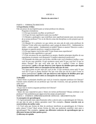 208
ANEXO A
Roteiro da entrevista 1
PARTE 1 – FORMAÇÃO DOCENTE
1) Experiências vividas:
Fale um pouco da sua trajetória para se tornar professor de ciências.
Perguntas orientadoras:
1.1) Em que momento escolheu ser professor?
1.2) O que foi mais significativo para essa escolha?
1.3) Durante a graduação o que contribuiu mais significativamente para esse processo
de se tornar professor? Ver se ele fala de coisas das disciplinas ou dos projetos que ele
participou.
1.4) Quando foi a primeira vez que entrou em uma sala de aula como professor de
Ciências? Conte sobre esta experiência: qual o grupo de alunos (EJA – fundamental ou
médio -, ensino regular – fundamental ou médio)? Quais os anseios? Descreve a aula e
destaque os aspectos positivos e negativos dessa aula.
1.5) Em que lugares você já deu aula? Como foram essas experiências?
1.6) Qual foi mais significativo e por quê?
1.7) Fale um pouco da sua experiência no projeto. Qual(is) principais desafios de sua
experiências no projeto você destacaria? E qual(is) aspectos(s) positivo(s)?
1.8) Pensando nas aulas que você já deu, escolha a que você considera a melhor, a que
você foi pra casa satisfeito. O que aconteceu nessa aula? O que você fez? O que os
alunos fizeram? Por que você acha que ela foi a melhor? Como os alunos
participaram? (pedir a ele que descreva com riqueza de detalhes para que depois
possamos inferir sobre as concepções de boa aula que ele tem)
1.9) Agora pense na pior aula que você já deu. O que aconteceu nessa aula? O que
você fez? O que os alunos fizeram? Por que você acha que ela foi a pior? Como os
alunos participaram? (pedir a ele que descreva com riqueza de detalhes para que
depois possamos inferir sobre as concepções de aula ruim que ele tem)
2) Desafios
- Quais foram os principais desafios que você já vivenciou enquanto professor de Ciências?
Existem outros desafios em ser professor que você não vivenciou, mas que gostaria de falar
sobre eles?
3) Motivação
- O que mais te motiva enquanto professor de Ciências?
4) Expectativas
- Quais são suas expectativas para o futuro em termos profissionais? Deseja continuar a ser
professor? Tem preferência por algum nível de ensino em particular?
PARTE 2 – ENSINO E APRENDIZAGEM DE CIÊNCIAS / ARGUMENTAÇÃO
1) concepções de aprendizagem
1.1) Agora pensando mais especificamente sobre a sala de aula e a aprendizagem de Ciências,
em que tipo de aula os alunos aprendem mais? Dar exemplos. (buscar conexão com as
características da melhor aula)
1.2) Você acha que formas de falar do professor interferem na aprendizagem de Ciências
pelos alunos? Como? Qual seriam formas de falar que poderiam contribuir mais para a
aprendizagem? Dar exemplos. (pensar nos diferentes contextos de aprendizagem que as
diferentes formas de falar podem gerar)
2) diferença de opinião
 