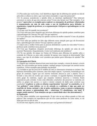 209
2.1) Nas aulas que você já deu, você identificou algum tipo de diferença de opinião na sala de
aula entre os alunos ou entre o que você estava ensinando e o que eles pensavam?
2.2) As pessoas sustentavam a opinião delas ou desistiam rapidamente? Elas tentavam
convencer os outros de que elas estavam certas? Como elas faziam isso? Dar exemplos. E no
projeto? (aproveitar os exemplos para explorar as concepções do professor relacionadas
à argumentação em sala de aula como o uso de justificativas para defender os
argumentos, o papel do professor, se a argumentação é útil para a aprendizagem e se ela
é frequente)
2.3) O que você fez quando isso aconteceu?
2.4) Você acha que estas situações que envolvem diferença de opinião podem contribuir para
a aprendizagem de Ciências? Por quê? Em que aspectos?
2.5) Você acha que essa diferença de opinião ocorreu da melhor maneira? Como ela poderia
ser melhor?
2.6) Você acha que poderia ter feito algo diferente nessa situação para que ela favorecesse
mais a aprendizagem dos alunos? Em que aspectos e por quê?
2.7) Qual seria a melhor forma para as pessoas defenderem o ponto de vista delas? Como o
professor pode contribuir nesse processo?
2.8) Com que freqüência situações envolvendo diferença de opinião em salas de aula
ocorrem? Raramente, frequentemente. Como você explicaria esta tendência?
2.9) Na sua opinião, há espaço no Ensino de Ciências para diferença de opinião sobre o
conteúdo de Ciências ou para cada conteúdo há apenas uma resposta já determinada? Que
temas e que tipo de atividades você considera que podem gerar diferenças de opinião? Dar
exemplos.
3) Concepções de Ciência
3.1) Depois que cientistas desenvolvem uma teoria (por exemplo, a teoria do átomo), a teoria
muda? Se você acredita que teorias mudam, explique porque se preocupar em ensinar teorias
científicas. Utilize exemplos para defender sua posição.
3.2) Acredita-se que há cerca de 65 milhões de anos os dinossauros tornaram-se extintos. Das
hipóteses formuladas pelos cientistas, duas têm amplo suporte. A primeira, formulada por um
grupo de cientistas, sugere que um enorme meteorito chocou-se com o planeta Terra e
levando a uma série de eventos que causou a extinção. A segunda hipótese, formulada por
outro grupo de cientistas, sugere que erupções vulcânica massivas e violentas foram
responsáveis pela extinsão. Como estas diferentes conclusões são possíveis se cientistas em
ambos os grupos tem acesso a e usam o mesmo conjunto de dados para construir suas
conclusões? (explorar se acha as ciências experimentais “provam” as conclusões, se vê
“ser polêmico” como defeito; ver se ele entende se a polêmica é algo que pode ser
resolvido de forma racional e não só pelos sentimentos, como se pensava antigamente;
sondar um pouco a epistemologia dele – relativismo VS absolutismo, vale tudo? É
sempre assim emotiva? Tem situações em que a emotividade não é tão determinante?)
4) Finalização
4.1) Nós vamos trabalhar com argumentação. O que vem na sua cabeça quando se fala esta
palavra? Dar exemplos de experiências que ele teve como professor ou como aluno, se ele
achar que tem na sala de aula.
4.2) Existe mais alguma coisa do seu percurso que você gostaria de destacar?
 