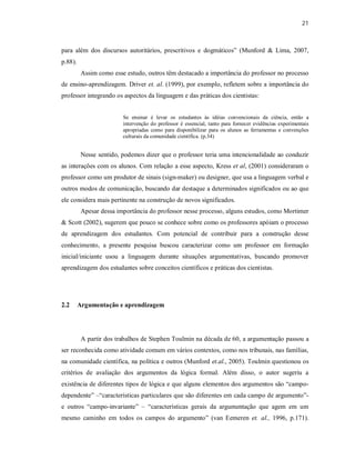 21
para além dos discursos autoritários, prescritivos e dogmáticos” (Munford & Lima, 2007,
p.88).
Assim como esse estudo, outros têm destacado a importância do professor no processo
de ensino-aprendizagem. Driver et. al. (1999), por exemplo, refletem sobre a importância do
professor integrando os aspectos da linguagem e das práticas dos cientistas:
Se ensinar é levar os estudantes às idéias convencionais da ciência, então a
intervenção do professor é essencial, tanto para fornecer evidências experimentais
apropriadas como para disponibilizar para os alunos as ferramentas e convenções
culturais da comunidade científica. (p.34)
Nesse sentido, podemos dizer que o professor teria uma intencionalidade ao conduzir
as interações com os alunos. Com relação a esse aspecto, Kress et al, (2001) consideraram o
professor como um produtor de sinais (sign-maker) ou designer, que usa a linguagem verbal e
outros modos de comunicação, buscando dar destaque a determinados significados ou ao que
ele considera mais pertinente na construção de novos significados.
Apesar dessa importância do professor nesse processo, alguns estudos, como Mortimer
& Scott (2002), sugerem que pouco se conhece sobre como os professores apóiam o processo
de aprendizagem dos estudantes. Com potencial de contribuir para a construção desse
conhecimento, a presente pesquisa buscou caracterizar como um professor em formação
inicial/iniciante usou a linguagem durante situações argumentativas, buscando promover
aprendizagem dos estudantes sobre conceitos científicos e práticas dos cientistas.
2.2 Argumentação e aprendizagem
A partir dos trabalhos de Stephen Toulmin na década de 60, a argumentação passou a
ser reconhecida como atividade comum em vários contextos, como nos tribunais, nas famílias,
na comunidade científica, na política e outros (Munford et.al., 2005). Toulmin questionou os
critérios de avaliação dos argumentos da lógica formal. Além disso, o autor sugeriu a
existência de diferentes tipos de lógica e que alguns elementos dos argumentos são “campo-
dependente” –“características particulares que são diferentes em cada campo de argumento”-
e outros “campo-invariante” – “características gerais da argumentação que agem em um
mesmo caminho em todos os campos do argumento” (van Eemeren et. al., 1996, p.171).
 