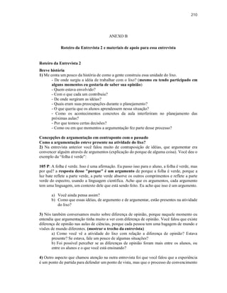 210
ANEXO B
Roteiro da Entrevista 2 e materiais de apoio para essa entrevista
Roteiro da Entrevista 2
Breve história
1) Me conta um pouco da história de como a gente construiu essa unidade do lixo.
- De onde surgiu a idéia de trabalhar com o lixo? (mesmo eu tendo participado em
alguns momentos eu gostaria de saber sua opinião)
- Quem estava envolvido?
- Com o que cada um contribuiu?
- De onde surgiram as idéias?
- Quais eram suas preocupações durante o planejamento?
- O que queria que os alunos aprendessem nessa situação?
- Como os acontecimentos concretos da aula interferiram no planejamento das
próximas aulas?
- Por que tomou certas decisões?
- Como ou em que momentos a argumentação fez parte desse processo?
Concepções de argumentação em contraponto com o passado
Como a argumentação esteve presente na atividade do lixo?
2) Na entrevista anterior você falou muito de contraposição de idéias, que argumentar era
convencer alguém através de argumentos (explicação do porque de alguma coisa). Você deu o
exemplo da “folha é verde”:
105 P: A folha é verde. Isso é uma afirmação. Eu passo isso para o aluno, a folha é verde, mas
por quê? a resposta desse "porque" é um argumento de porque a folha é verde, porque a
luz bate reflete a parte verde, a parte verde absorve os outros comprimentos e reflete a parte
verde do espectro, usando a linguagem científica. Acho que os argumentos, cada argumento
tem uma linguagem, um contexto dele que está sendo feito. Eu acho que isso é um argumento.
a) Você ainda pensa assim?
b) Como que essas idéias, de argumento e de argumentar, estão presentes na atividade
do lixo?
3) Nós também conversamos muito sobre diferença de opinião, porque naquele momento eu
entendia que argumentação tinha muito a ver com diferença de opinião. Você falou que existe
diferença de opinião nas aulas de ciências, porque cada pessoa tem uma bagagem de mundo e
visões de mundo diferentes. (mostrar o trecho da entrevista)
a) Como você vê a atividade do lixo com relação a diferença de opinião? Estava
presente? Se estava, fale um pouco de algumas situações?
b) Foi possível perceber se as diferenças de opinião foram mais entre os alunos, ou
entre os alunos e o que você está ensinando?
4) Outro aspecto que chamou atenção na outra entrevista foi que você falou que a experiência
é um ponto de partida para defender um ponto de vista, mas que o processo de convencimento
 