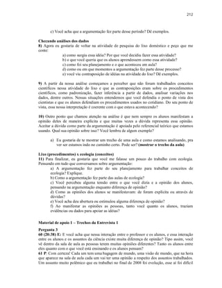 212
c) Você acha que a argumentação fez parte desse período? Dê exemplos.
Checando análises dos dados
8) Agora eu gostaria de voltar na atividade de pesquisa do lixo doméstico e peço que me
conte:
a) como surgiu essa idéia? Por que você decidiu fazer essa atividade?
b) o que você queria que os alunos aprendessem como essa atividade?
c) como foi seu planejamento e o que aconteceu em aula?
d) como ou em que momentos a argumentação fez parte desse processo?
e) você viu contraposição de idéias na atividade do lixo? Dê exemplos.
9) A partir da nossa análise começamos a perceber que não foram trabalhados conceitos
científicos nessa atividade do lixo e que as contraposições eram sobre os procedimentos
científicos, como padronização, fazer inferência a partir de dados, analisar variações nos
dados, dentre outros. Nessas situações entendemos que você defendia o ponto de vista dos
cientistas e que os alunos defendiam os procedimentos usados no cotidiano. Do seu ponto de
vista, essa nossa interpretação é coerente com o que estava acontecendo?
10) Outro ponto que chamou atenção na análise é que nem sempre os alunos manifestam a
opinião deles de maneira explícita e que muitas vezes a dúvida representa essa opinião.
Aceitar a dúvida como parte da argumentação é apoiada pelo referencial teórico que estamos
usando. Qual sua opinião sobre isso? Você lembra de algum exemplo?
a) Eu gostaria de te mostrar um trecho de uma aula e como estamos analisando, pra
ver ser estamos indo no caminho certo. Pode ser? (mostrar o trecho da aula)
Lixo (procedimentos) x ecologia (conceitos)
11) Para finalizar, eu gostaria que você me falasse um pouco do trabalho com ecologia.
Pensando em tudo que conversamos sobre argumentação:
a) A argumentação fez parte do seu planejamento para trabalhar conceitos de
ecologia? Explique.
b) Como a argumentação fez parte das aulas de ecologia?
c) Você percebeu alguma tensão entre o que você dizia e a opinião dos alunos,
pensando na argumentação enquanto diferença de opinião?
d) Como as opiniões dos alunos se manifestavam: de foram explícita ou através de
dúvidas?
e) Você acha deu abertura ou estimulou alguma diferença de opinião?
f) Ao manifestar as opiniões as pessoas, tanto você quanto os alunos, traziam
evidências ou dados para apoiar as idéias?
Material de apoio 1 – Trechos da Entrevista 1
Pergunta 3
60 (20:38) E: E você acha que nessa interação entre o professor e os alunos, e essa interação
entre os alunos e os assuntos da ciência existe muita diferença de opinião? Tipo assim, você
vê dentro da sala de aula as pessoas terem muitas opiniões diferentes? Tanto os alunos entre
eles quanto com o que você está ensinando e os alunos pensam?
61 P: Com certeza! Cada um tem uma bagagem de mundo, uma visão de mundo, que na hora
que aparece na sala de aula cada um vai ter uma opinião a respeito dos assuntos trabalhados.
Um assunto muito polêmico que eu trabalhei no final de 2008 foi evolução, esse aí foi difícil
 