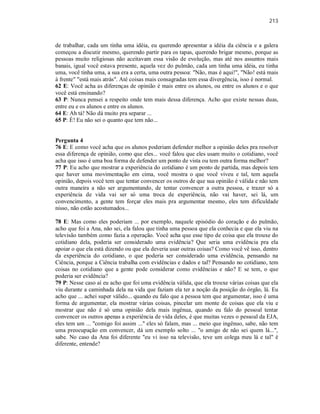 213
de trabalhar, cada um tinha uma idéia, eu querendo apresentar a idéia da ciência e a galera
começou a discutir mesmo, querendo partir para os tapas, querendo brigar mesmo, porque as
pessoas muito religiosas não aceitavam essa visão de evolução, mas até nos assuntos mais
banais, igual você estava presente, aquela vez do pulmão, cada um tinha uma idéia, eu tinha
uma, você tinha uma, a sua era a certa, uma outra pessoa: "Não, mas é aqui!", "Não! está mais
à frente" "está mais atrás". Até coisas mais consagradas tem essa divergência, isso é normal.
62 E: Você acha as diferenças de opinião é mais entre os alunos, ou entre os alunos e o que
você está ensinando?
63 P: Nunca pensei a respeito onde tem mais dessa diferença. Acho que existe nessas duas,
entre eu e os alunos e entre os alunos.
64 E: Ah tá! Não dá muito pra separar ...
65 P: É! Eu não sei o quanto que tem não...
Pergunta 4
76 E: E como você acha que os alunos poderiam defender melhor a opinião deles pra resolver
essa diferença de opinião, como que eles... você falou que eles usam muito o cotidiano, você
acha que isso é uma boa forma de defender um ponto de vista ou tem outra forma melhor?
77 P: Eu acho que mostrar a experiência do cotidiano é um ponto de partida, mas depois tem
que haver uma movimentação em cima, você mostra o que você viveu e tal, tem aquela
opinião, depois você tem que tentar convencer os outros de que sua opinião é válida e não tem
outra maneira a não ser argumentando, de tentar convencer a outra pessoa, e trazer só a
experiência de vida vai ser só uma troca de experiência, não vai haver, sei lá, um
convencimento, a gente tem forçar eles mais pra argumentar mesmo, eles tem dificuldade
nisso, não estão acostumados...
78 E: Mas como eles poderiam ... por exemplo, naquele episódio do coração e do pulmão,
acho que foi a Ana, não sei, ela falou que tinha uma pessoa que ela conhecia e que ela viu na
televisão também como fazia a operação. Você acha que esse tipo de coisa que ela trouxe do
cotidiano dela, poderia ser considerado uma evidência? Que seria uma evidência pra ela
apoiar o que ela está dizendo ou que ela deveria usar outras coisas? Como você vê isso, dentro
da experiência do cotidiano, o que poderia ser considerado uma evidência, pensando na
Ciência, porque a Ciência trabalha com evidências e dados e tal? Pensando no cotidiano, tem
coisas no cotidiano que a gente pode considerar como evidências e não? E se tem, o que
poderia ser evidência?
79 P: Nesse caso aí eu acho que foi uma evidência válida, que ela trouxe várias coisas que ela
viu durante a caminhada dela na vida que faziam ela ter a noção da posição do órgão, lá. Eu
acho que ... achei super válido... quando eu falo que a pessoa tem que argumentar, isso é uma
forma de argumentar, ela mostrar várias coisas, pincelar um monte de coisas que ela viu e
mostrar que não é só uma opinião dela mais ingênua, quando eu falo do pessoal tentar
convencer os outros apenas a experiência de vida deles, é que muitas vezes o pessoal da EJA,
eles tem um ... "comigo foi assim ..." eles só falam, mas ... meio que ingênuo, sabe, não tem
uma preocupação em convencer, dá um exemplo solto ... "o amigo de não sei quem lá...",
sabe. No caso da Ana foi diferente "eu vi isso na televisão, teve um colega meu lá e tal" é
diferente, entende?
 