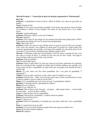 215
Material de apoio 3 – Transcrição de parte da situação argumentativa “Padronização”
00:17:50
professor: A quantidade de casca de fruta é difícil de definir, nós vamos ter que bolar um
padrão ...
Lucas: Garrafa de óleo
professor: É! nós vamos ter que bolar um padrão. Você encher uma sacola de cascas de frutas
vai considerar o número 10, por exemplo. Nós vamos ter que discutir isso e ver a melhor
forma.
Giovana: A gente podia pesar
professor: Mas pesar é difícil, vocês vão ter balança?
Giovana: Inaudível
professor: Nós vamos ter que chegar em um consenso pra turma toda, porque pesar é difícil.
Todo mundo tem balança em casa? (vira pra turma perguntando)
Hélio: Não! O que isso?!
professor: Então, nós vamos ter que calcular assim, no caso de casca de fruta, por exemplo,
como vocês vão calcular o lixo orgânico de modo geral? Eu pensei de a gente encher uma
sacola de supermercado, por exemplo, você conta como unidade 10, uma sacola cheia. Se for
na metade 5. Casca de fruta é formada de que? Matéria orgânica, M.O.
Giovana: O Domingos, pode fazer assim também. Você não achou a caixinha de leite, você
não achou as cascas de fruta? A caixinha de leite não tem um litro? Então, você pega as
cascas de fruta, enfia na caixa de leite e tem um litro.
professor: Pode ser também.
Ana: Eu acho melhor pesar.
professor: Pesar eu acho difícil. Eu acho que vamos ter que bolar, padronizar um recipiente,
pode ser a caixinha de leite e quando ele encher todo de matéria orgânica, por exemplo, você
coloca como um litro, a quantidade um. Quer dizer que você pegou uma caixinha de leite e
encheu toda.
Bianca: Se você coloca um litro dessa quantidade, não é um quilo de quantidade. É
interessante?!
Natália: E o pó de café? a gente faz o café e sobra o que? É orgânico ou o que?
professor: O pó de café ... então, você vem aqui, pó de café, e anota (o professoressor vai pra
a tabela no quadro e escreve a palavra "pó de café") ...
Bianca: Aí é a quantidade que você usa na sua casa. A quantidade de colheres...
professor: Você pode colocar a quantidade de colheres...
Bianca: Eu uso 3 colheres...
Lucas: Eu uso 100g por vez.
professor: Mas em peso é ruim. Em peso ... pra gente ... saber quanto coloca ... vai dar errado
na outra etapa ... na hora de fazer o gráfico.
Lucas: E como faz para colocar a quantidade?
Professor: Pode colocar a quantidade, 3 colheres (anota no quadro)
Bianca: Eu posso fazer isso aí ...
Lucas: E casca de ovo?
professor: Pode ser a quantidade. As metades que você achou, então são 3 ovos, a quantidade
é 3.
Érica: E o material ali do pó de café?
professor: Vai ser um maior desafio pra gente bolar essas regras pra unificar isso ...
Lucas: Pó de café é material orgânico.
Bianca:Éé orgânico!
 
