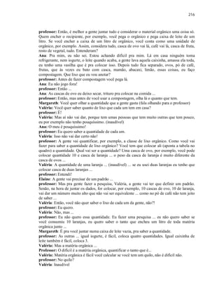 216
professor: Então, é melhor a gente juntar tudo e considerar o material orgânico uma coisa só.
Quem encher o recipiente, por exemplo, você pega o orgânico e pega caixa de leite de um
litro. Se você encher a caixa de um litro de orgânico, você conta como uma unidade de
orgânico, por exemplo. Assim, considera tudo, casca de ovo vai lá, café vai lá, casca de fruta,
resto de vegetal, tudo. Entenderam?
Ana: Pra mim, eu não sei. Estou achando difícil pra mim. Lá em casa ninguém toma
refrigerante, nem iogurte, o leite quando acaba, a gente lava aquela caixinha, amassa ela toda,
eu tenho uma vasilha que é pra colocar isso. Depois tudo fica separado, ovos, pó de café,
frutas, que às vezes eu bato com casca, mamão, abacaxi, limão, essas coisas, eu faço
compostagem. Que lixo que eu vou anotar?
professor: Antes de fazer compostagem você pega lá.
Ana: Eu não jogo fora!
professor: Então ...
Ana: As cascas de ovo eu deixo secar, trituro pra colocar na comida ...
professor: Então, mas antes de você usar a compostagem, olha lá o quanto que tem.
Margareth: Você quer olhar a quantidade que a gente gasta (fala olhando para o professor)
Valéria: Você quer saber quanto de lixo que cada um tem em casa?
professor: É!
Valéria: Mas aí não vai dar, porque tem umas pessoas que tem muito outras que tem pouco,
eu por exemplo não tenho pouquíssimo. (inaudível)
Ana: O meu é pouquíssimo!
professor: Eu quero saber a quantidade de cada um.
Valéria: Isso não vai dar certo não!
professor: A gente vai quantificar, por exemplo, a classe de lixo orgânico. Como você vai
fazer para saber a quantidade de lixo orgânico? Você tem que colocar ali (aponta a tabela no
quadro) a quantidade. Qual vai ser a quantidade? Uma casca de ovo, por exemplo, você pode
colocar quantidade 10 e casca de laranja ... o peso da casca de laranja é muito diferente da
casca de ovos ...
Valéria: A quantidade de uma laranja ... (inaudível) ... se eu usei duas laranjas eu tenho que
colocar casca de duas laranjas ...
professor: Entendi!
Elaine: A gente vai precisar de um padrão ...
professor: Mas pra gente fazer a pesquisa, Valéria, a gente vai ter que definir um padrão.
Senão, na hora de juntar os dados, for colocar, por exemplo, 10 cascas de ovo, 10 de laranja,
vai dar um número muito alto que não vai ser equivalente ... como no pó de café não tem jeito
de saber ...
Valéria: Então, você não quer saber o lixo de cada um da gente, não?!
professor: Eu quero.
Valéria: Não, mas ...
professor: Eu não quero essa quantidade. Eu fazer uma pesquisa ... eu não quero saber se
você consumiu 10 laranjas, eu quero saber o tanto que encheu um litro de toda matéria
orgânica junto ...
Margareth: É pra você juntar numa caixa de leite vazia, pra saber a quantidade.
professor: As outras ... igual iogurte, é fácil, coloca quatro quantidades. Igual caixinha de
leite também é fácil, coloca 3.
Valéria: Mas a matéria orgânica ...
Professor: O difícil é a matéria orgânica, quantificar o tanto que é...
Valéria: Matéria orgânica é fácil você calcular se você tem um quilo, não é difícil não.
professor: No quilo?
Valéria: Inaudível
 