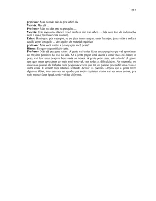 217
professor: Mas na mão não dá pra saber não
Valéria: Mas dá ...
Professor: Mas vai dar erro na pesquisa ...
Valéria: Pelo saquinho plástico você também não vai saber ... (fala com tom de indignação
com o que o professor está falando).
Érica: Domingos, por exemplo, se eu picar umas maças, umas laranjas, junta tudo e coloca
aquilo como um quilo ... dois quilos de material orgânico
professor: Mas você vai ter a balança pra você pesar?
Bianca: Ele quer a quantidade certa.
Professor: Não dá pra gente saber. A gente vai tentar fazer uma pesquisa que vai aproximar
ao máximo possível do lixo da sala. Se a gente pegar uma sacola e olhar mais ou menos o
peso, vai ficar uma pesquisa bem mais ou menos. A gente pode errar, não adianta! A gente
tem que tentar aproximar do mais real possível, tem todas as dificuldades. Por exemplo, os
cientistas quando ele trabalha com pesquisa ele tem que ter um padrão pra medir uma coisa e
outra coisa. É difícil! Nós estamos tentando definir os padrões. Depois que a gente tiver
algumas idéias, vou escrever no quadro pra vocês copiarem como vai ser essas coisas, pra
todo mundo fazer igual, senão vai dar diferente.
 