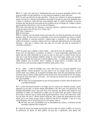 219
50 E: É, o que você acha que é fundamental para que as pessoas aprendam ciências? Não
precisa escolher um tipo específico, se você acha que combinar os tipos tudo bem...
51 P: Eu acho que não tem um tipo específico. Tem que ter o interesse do aluno em aprender
aquilo, tem que ter o interesse do professor em ensinar e tem que ter uma certa afinidade entre
o aluno e o professor, senão não tem como aprender nada. É o ponto de partida, se tem um
professor que não gosta de uma turma de jeito nenhum, ele já vai chegar ali, e chega os alunos
que não gostam do professor, aí já vai criar um bloqueio...
52 E: Mas você acha que só o interesse, o cara tem interesse, o professor tem interesse, mas
ele dá um tipo de aula, ele fica só no "cuspe e giz"...
53 P: Não, o interesse é ...
54 E: O motivador...
55 P: É a partida, mas tem muitas outras coisas por trás, vai muito do professor, de como ele
prepara a aula, de como ele leva os conteúdos, sei lá, tem uns conteúdos que talvez é melhor
ele não trabalhar os conceitos primeiro e depois jogar os conceitos e tem conteúdo que é
melhor ele já passar o conceito e depois ele levar o aluno pro laboratório pra ver como aquilo
funciona ... acho que é variável, acho que cada um vai achar um jeito de maximizar os
resultados, entendeu?!
59 P: Eu penso que o diálogo é maior opção ... para haver troca de experiência ... a partir
dessa troca de experiência o professor, os alunos e a turma negociando significados para
aquilo que eles estão discutindo ali, na sala de aula, eu acho que é a melhor forma, mas eu
acho que é uma forma perigosa também, porque às vezes pode fugir, porque vira um bate-
papo, foge da função da escola que é ensinar alguma coisa... e o modo igual palestra eu acho
válido também, mas eu prefiro, adoto o diálogo na minha prática, eu prefiro, acho que
funciona bem, mas tem pontos negativos também, pode perder o foco.
P: Tá ... então ... a ideia de trabalhar com o lixo. Mas como eu ia começar trabalhar? Você
chegar falando: "vamos pesquisar" de cara assim ia ser um choque muito forte. A gente,
mesmo tendo esse cuidado, de ter algumas atividades antes, para dar uma preparada, mostrar
um pouco para os alunos minha ideia de como desenvolver essa atividade já teve um choque.
Tem que ter uma coisa antes e esse texto ... foi você que me arrumou ele ou eu que arrumei?
não estou lembrado ...
 De onde vem esse pensamento de que tem que preparar os alunos antes de desenvolver
a atividade principal?
P: E a partir dali desenvolvemos a atividade, que foi extensa pra caramba, porque a gente
planejava de um jeito, os alunos tinham dificuldades e não dava para você passar por cima
daquelas dificuldades como a que mais ficou mais marcante, que gastou mais tempo foi a de
quantificar os dados, de transformar os dados, que foi muito foda, que gastou muitas aulas
nessa ideia. E mesmo com os alunos tendo aquela impaciência "nossa! nós vamos ficar vendo
lixo até hoje? De novo!". Muitos alunos cobravam, mas a gente não podia passar por cima.
Tinha que ir com calma, porque senão os objetivos não iam ser atingidos. u não sei se eles
foram atingidos, mas ia ser pior do que foi, com certeza. Mas aí ..
 De onde vem essa sensibilidade com as dificuldades dos alunos e a iniciativa de não
prosseguir enquanto não avançarem?
P: A ideia de terem essas etapas da pesquisa, mesmo assim, de coletar os dados, de escrever,
de padronizar, de juntar, de fazer gráfico era para dar o significado, para depois eles
 