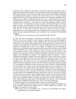 220
apropriarem desse trabalho que eles próprios fizeram para argumentar para turma, juntar os
grupos, para depois no final culminar com a apresentação. "Então, nosso grupo deu mais isso,
porque fulano de tal teve uma festa na casa dele, aí ele consumiu muita latinha. Fulaninha de
tal, chamada Geralda, podou o lote dela, cortou umas árvores lá e isso acarretou a matéria
orgânica alta" Essa coisa de fazer a pesquisa era para dar uma base para os argumentos deles
depois, para que tenha um significado para eles, para mim ... minha intenção não era trazer
pesquisas prontas, a idéia era eles fazerem para ter um sentido maior, mas a argumentação no
momento de fazer a pesquisa ... se bem que teve. Na hora de quantificar os dados, os alunos
discutiam entre si, eles argumentavam, porque eu passei a ideia da padronização e na hora de
juntar nos grupos, eles argumentavam, muitas vezes baseando naquele critério que eu tinha
usado, que eles viam que um colega estava fazendo errado, que estava somando errado falava:
"não, não! não é assim não! o professor passou isso, então você tem que seguir a
padronização" Isso aí, eles argumentavam com os colegas para convencer eles de que estavam
errados, baseados naquelas padronizações que nós fizemos, isso eu percebi. Estou lembrando
aqui agora.
 De onde vem essa idéia de que os alunos aprendem melhor fazendo?
P: Acho que muita coisa mudou. A perspectiva de trabalho com as iniciantes é muito
diferente. Eu acho que voltando um pouco naquelas coisas que eu falei na apresentação de
sexta passada, acho que iniciante, a gente, quando eu falo a gente me refiro aos monitores,
professores, tem um cuidado muito grande para não deixar passar batido a cultura escolar que
os alunos, muitos deles não tem instituído. O foco do trabalho muda, muitas vezes você vai
desenvolver atividades que vai usar o seu conteúdo, sua matéria, que você aprendeu na
academia, a sua legitimação para dar aquela disciplina, para fazer tal matéria, para trabalhar
coisas fundamentais que o aluno precisa ter na escola. Essa coisa do corpo humano, era o
que? era procurar mostrar a visão científica do mundo, das coisas, procurar mostrar a visão
científica das coisas para os alunos e trabalhar essa questão de anotação, de anotar coisas no
quadro, de ter organização no caderno. E foi engraçado, porque eu pensava: "vou ter o
cuidado total de organizar o quadro, de procurar sistematizar" só que eu não olhava o caderno
dos alunos com frequência, eu não dava um significado, não cobrava, não fazia eles voltarem
no caderno para olhar aquilo, não fazia eles verem um significado naquilo, ficava eles
anotando, mas a coisa solta. Esse ano estou procurando fazer diferente, estou olhando o
caderno dos alunos, dando dicas mais de como eles anotarem, sendo mais específicos, porque
eu vi que, quando eu trabalhei com eles na iniciante, isso não foi tratado. A idéia de trabalhar
com as iniciantes é essa. Acaba que essa coisa de argumentar ela fica um pouco de fora, mas
ela nunca está de fora, porque, muitas vezes quando os alunos trazem os exemplos eu vou
perguntar porque, aí o aluno vai ter que argumentar, por causa disso e disso assim, porque eu
já vi isso na televisão, eu já vi isso aqui, tem essa ideia, mas não tem muito essa preocupação
de tentar quebrar essa ingenuidade deles para tentar buscar coisas fora, coisas que eu ensinei
para eles, nos textos, no caderno, para eles argumentarem em cima. Era uma coisa mais assim,
vamos deixar eles falarem mais, vamos acolher os alunos melhor na escola, sem forçar, vamos
deixar eles à vontade para depois no segundo ano cobrar mais, procurar trabalhar isso mais.
Essa é minha idéia hoje, porque agora estou trabalhando uma iniciante e uma continuidade,
depois de já ter trabalhado com iniciante antes. Essa é a ideia que eu tenho hoje.
E: voltando no passado, você consegue resgatar a ideia que você tinha na época?
P: era essa, trabalhar essa cultura escolar, essa coisa de organizar o caderno, de trabalhar com
quadro, trabalhar descrição que trabalha muito em ciência, trabalhar com gráficos, com
desenhos, com esquemas. Era essa a ideia.
 De onde vem essa sensibilidade com o processo de aprendizagem dos alunos,
compreendendo-os como seres integrais?
 