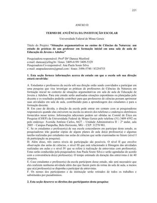 221
ANEXO D
TERMO DE ANUÊNCIA DA INSTITUIÇÃO ESCOLAR
Universidade Federal de Minas Gerais
Título do Projeto: “Situações argumentativas no ensino de Ciências da Natureza: um
estudo de práticas de um professor em formação inicial em uma sala de aula de
Educação de Jovens e Adultos”
Pesquisadora responsável: Profª Drª Danusa Munford
e-mail: danusa@ufmg.br / fones: 3409-6199/ 3409-5329
Pesquisadora Co-responsável: Ana Paula Souto Silva
e-mail: anapaulasoutos@gmail.com / fones: 3496-5740 / 83254753
1. Esta seção fornece informações acerca do estudo em que a escola sob sua direção
estará envolvida:
A. Estudantes e professores da escola sob sua direção estão sendo convidados a participar em
uma pesquisa que visa investigar as práticas de professores de Ciências da Natureza em
formação inicial no contexto de situações argumentativas em sala de aula de Educação de
Jovens e Adultos. Para este estudo serão analisadas situações espontâneas ou planejadas pelo
docente e os resultados poderão contribuir para que professores de ciências possam aprimorar
suas atividades em sala de aula, contribuindo para a aprendizagem dos estudantes e para a
formação docente.
B. Em caso de dúvida, a direção da escola pode entrar em contato com as pesquisadoras
responsáveis quando elas estiverem na escola ou através dos telefones e endereços eletrônicos
fornecidos nesse termo. Informações adicionais podem ser obtidas no Comitê de Ética em
Pesquisa (COEP) da Universidade Federal de Minas Gerais pelo telefone (31) 3409 4592 ou
pelo endereço: Avenida Antônio Carlos, 6627 – Unidade Administrativa II – 2º andar, sala
2005 – Campus Pampulha, Belo Horizonte, MG – CEP: 31270 901.
C. Se os estudantes e professor(a) de sua escola concordarem em participar deste estudo, as
pesquisadoras irão guardar cópias de alguns planos de aula do(a) professor(a) e algumas
tarefas realizadas por estudantes nas aulas de ciências que serão examinadas no futuro (nível I
de participação na pesquisa).
D. Além disso, três outros níveis de participação são possíveis. O nível II que envolve
observação das aulas de ciências, o nível III que está relacionado à filmagem das atividades
realizadas em aulas e o nível IV que se refere à realização de entrevistas com professor(a).
Estas serão conduzidas pela pesquisadora Ana Paula Souto Silva e serão agendadas de acordo
com a conveniência do(a) professor(a). O tempo estimado de duração das entrevistas é de 40
minutos.
E. Caso estudantes e professor(a) da escola participem desse estudo, não será necessário que
eles realizem nenhuma atividade além das que fazem parte da rotina da sala de aula, a menos
que o(a) professor(a) se disponha a participar de entrevistas.
F. Os nomes dos participantes e da instituição serão retirados de todos os trabalhos e
substituídos por pseudônimos.
2. Esta seção descreve os direitos dos participantes desta pesquisa:
 