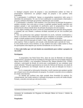 222
A. Qualquer pergunta acerca da pesquisa e seus procedimentos podem ser feitas às
pesquisadoras responsáveis em qualquer estágio da pesquisa e tais questões serão
respondidas.
B. A participação é confidencial. Apenas as pesquisadoras responsáveis terão acesso à
identidade dos participantes. No caso de haver publicações ou apresentações relacionadas à
pesquisa, nenhuma informação que permita a identificação será revelada.
C. A participação é voluntária. Cada estudante é livre para deixar de participar da pesquisa a
qualquer momento, bem como para se recusar a responder qualquer questão específica sem
qualquer punição e sem necessidade de justificativa junto às pesquisadoras. Caso o(a)
professor(a) de ciências decida deixar de participar da pesquisa esta será suspensa.
D. Caso algum estudante não assine o termo de consentimento para participar dessa pesquisa,
o estudante não será filmado e nenhuma atividade executada por ele será recolhida para
análise.
E. Nem o(a) professor(a) nem qualquer funcionário da escola, incluindo coordenadoras e
diretor e vice-diretor terão conhecimento sobre quais estudantes se recusaram a participar do
estudo, evitando qualquer possível implicação para sua avaliação na disciplina
F. Este estudo envolverá gravação de áudio e vídeo. Apenas os pesquisadores terão acesso a
estes registros. Todos os registros, sem exceção, serão destruídos após o período de 5 anos.
G. Este estudo envolve riscos mínimos, ou seja, nenhum risco para a saúde mental ou física
dos participantes além daqueles que encontra normalmente em seu dia-a-dia.
3. Esta seção indica que você está dando seu consentimento para realizar a pesquisa em
sua escola:
Participante:
A pesquisadora Ana Paula Souto Silva, aluna do curso de Mestrado em Educação,
Conhecimento e Inclusão Social da Faculdade de Educação (FaE) da Universidade Federal de
Minas Gerais (UFMG), e sua orientadora, Professora Dra. Danusa Munford (FaE- UFMG)
solicitam a autorização da direção da escola para a participação de seus estudantes neste
estudo intitulado “Situações argumentativas no ensino de Ciências da Natureza: um estudo de
práticas de professores em formação inicial em salas de aula de Educação de Jovens e
Adultos”
Eu li e compreendi as informações fornecidas e recebi respostas para qualquer questão
que coloquei acerca dos procedimentos de pesquisa. Eu entendi e concordo com as condições
do estudo como descritas.
Eu entendo que receberei uma cópia assinada deste formulário de anuência. Eu,
voluntariamente, dou minha anuência à realização da pesquisa na escola sob minha direção.
Portanto, concordo com tudo que está escrito acima.
________________________, ______de _____________________ de 2009.
___________________________________________________________________________.
Assinatura da diretora da Escola
___________________________________________________________________________.
Assinatura da coordenadora do Programa de Educação Básica de Jovens e Adultos da
universidade
Pesquisador:
 