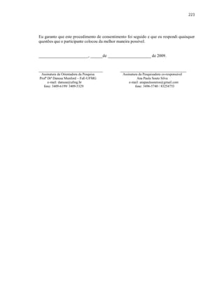 223
Eu garanto que este procedimento de consentimento foi seguido e que eu respondi quaisquer
questões que o participante colocou da melhor maneira possível.
________________________, ______de _____________________ de 2009.
_______________________________ ________________________________
Assinatura da Orientadora da Pesquisa Assinatura da Pesquisadora co-responsável
Profª Drª Danusa Munford – FaE-UFMG Ana Paula Souto Silva
e-mail: danusa@ufmg.br e-mail: anapaulasoutos@gmail.com
fone: 3409-6199/ 3409-5329 fone: 3496-5740 / 83254753
 