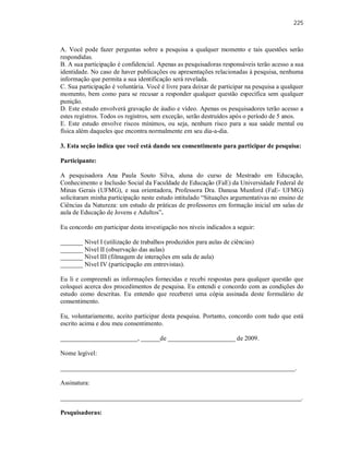 225
A. Você pode fazer perguntas sobre a pesquisa a qualquer momento e tais questões serão
respondidas.
B. A sua participação é confidencial. Apenas as pesquisadoras responsáveis terão acesso a sua
identidade. No caso de haver publicações ou apresentações relacionadas à pesquisa, nenhuma
informação que permita a sua identificação será revelada.
C. Sua participação é voluntária. Você é livre para deixar de participar na pesquisa a qualquer
momento, bem como para se recusar a responder qualquer questão específica sem qualquer
punição.
D. Este estudo envolverá gravação de áudio e vídeo. Apenas os pesquisadores terão acesso a
estes registros. Todos os registros, sem exceção, serão destruídos após o período de 5 anos.
E. Este estudo envolve riscos mínimos, ou seja, nenhum risco para a sua saúde mental ou
física além daqueles que encontra normalmente em seu dia-a-dia.
3. Esta seção indica que você está dando seu consentimento para participar de pesquisa:
Participante:
A pesquisadora Ana Paula Souto Silva, aluna do curso de Mestrado em Educação,
Conhecimento e Inclusão Social da Faculdade de Educação (FaE) da Universidade Federal de
Minas Gerais (UFMG), e sua orientadora, Professora Dra. Danusa Munford (FaE- UFMG)
solicitaram minha participação neste estudo intitulado “Situações argumentativas no ensino de
Ciências da Natureza: um estudo de práticas de professores em formação inicial em salas de
aula de Educação de Jovens e Adultos”.
Eu concordo em participar desta investigação nos níveis indicados a seguir:
_______ Nível I (utilização de trabalhos produzidos para aulas de ciências)
_______ Nível II (observação das aulas)
_______ Nível III (filmagem de interações em sala de aula)
_______ Nível IV (participação em entrevistas).
Eu li e compreendi as informações fornecidas e recebi respostas para qualquer questão que
coloquei acerca dos procedimentos de pesquisa. Eu entendi e concordo com as condições do
estudo como descritas. Eu entendo que receberei uma cópia assinada deste formulário de
consentimento.
Eu, voluntariamente, aceito participar desta pesquisa. Portanto, concordo com tudo que está
escrito acima e dou meu consentimento.
________________________, ______de _____________________ de 2009.
Nome legível:
_________________________________________________________________________.
Assinatura:
___________________________________________________________________________.
Pesquisadoras:
 