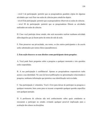 228
- nível I de participação: permitir que as pesquisadoras guardem cópias de algumas
atividades que você fizer nas aulas de ciências para estudá-las depois.
- nível II de participação: permitir que as pesquisadoras observem as aulas de ciências.
- nível III de participação: permitir que as pesquisadoras filmem as atividades
realizadas em aulas de ciências.
D. Caso você participe desse estudo, não será necessário realizar nenhuma atividade
além daquelas que já fazem parte da rotina da sala de aula.
E. Para preservar sua privacidade, seu nome, os dos outros participantes e da escola
serão substituídos por nomes falsos (pseudônimos).
2. Esta seção descreve os seus direitos como participante desta pesquisa:
A. Você pode fazer perguntas sobre a pesquisa a qualquer momento e tais questões
serão respondidas.
B. A sua participação é confidencial. Apenas as pesquisadoras responsáveis terão
acesso a sua identidade. No caso de haver publicações ou apresentações relacionadas à
pesquisa, nenhuma informação que permita a sua identificação será revelada.
C. Sua participação é voluntária. Você é livre para deixar de participar na pesquisa a
qualquer momento, bem como para se recusar a responder qualquer questão específica
sem qualquer punição.
D. A professora de ciências não terá conhecimento sobre quais estudantes se
recusaram a participar no estudo, evitando qualquer possível implicação para a
avaliação dos alunos na disciplina.
 
