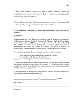 229
E. Este estudo envolverá gravação de áudio e vídeo (filmagem). Apenas os
pesquisadores terão acesso a estes registros. Todos os registros, sem exceção, serão
destruídos após o período de 5 anos.
F. Este estudo envolve riscos mínimos, ou seja, nenhum risco para a sua saúde mental
ou física além daqueles que encontra normalmente em seu dia-a-dia.
3. Esta seção indica que você está dando seu consentimento para participar de
pesquisa:
Participante:
A pesquisadora Ana Paula Souto Silva, aluna do curso de Mestrado em Educação,
Conhecimento e Inclusão Social da Faculdade de Educação (FaE) da Universidade
Federal de Minas Gerais (UFMG), e sua orientadora, Professora Dra. Danusa Munford
(FaE- UFMG) solicitaram minha participação neste estudo intitulado “Situações
argumentativas no ensino de Ciências da Natureza: um estudo de práticas de
professores em formação inicial em salas de aula de Educação de Jovens e Adultos”.
Eu concordo em participar desta investigação nos níveis indicados a seguir:
_______ Nível I (utilização de atividades feitas em aulas de ciências)
_______ Nível II (observação das aulas de ciências)
_______ Nível III (filmagem de interações em sala de aula)
Eu li e compreendi as informações fornecidas e recebi respostas para qualquer questão
que coloquei acerca dos procedimentos de pesquisa. Eu entendi e concordo com as
condições do estudo como descritas. Eu entendo que receberei uma cópia assinada
deste formulário de consentimento.
Eu, voluntariamente, aceito participar desta pesquisa. Portanto, concordo com tudo que
está escrito acima e dou meu consentimento.
________________________, ______de _____________________ de 2009.
Nome legível:
_____________________________________________________________________
Assinatura:
_____________________________________________________________________
 
