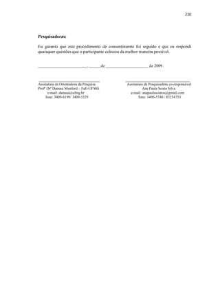 230
Pesquisadoras:
Eu garanto que este procedimento de consentimento foi seguido e que eu respondi
quaisquer questões que o participante colocou da melhor maneira possível.
________________________, ______de _____________________ de 2009.
______________________________ ________________________________
Assinatura da Orientadora da Pesquisa Assinatura da Pesquisadora co-responsável
Profª Drª Danusa Munford – FaE-UFMG Ana Paula Souto Silva
e-mail: danusa@ufmg.br e-mail: anapaulasoutos@gmail.com
fone: 3409-6199/ 3409-5329 fone: 3496-5740 / 83254753
 