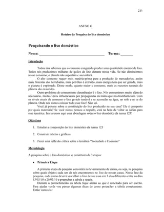 231
ANEXO G
Roteiro da Pesquisa do lixo doméstico
Pesquisando o lixo doméstico
Nome: _____________________________________ Turma: _______
Introdução
Todos nós sabemos que o consumo exagerado produz uma quantidade enorme de lixo.
Todos nós produzimos milhares de quilos de lixo durante nossa vida. Se não diminuirmos
nosso consumo, o planeta não suportará e sucumbirá.
O alto consumo requer mais matéria-prima para a produção de mercadorias, assim
mais florestas são derrubadas, mais petróleo é extraído, mais energia tem que ser gerada, mais
o planeta é explorado. Desse modo, quanto maior o consumo, mais os recursos naturais do
planeta são exauridos.
Outro problema do consumismo desenfreado é o lixo. Nós consumimos muito além do
necessário, muitas vezes influenciados por propagandas da mídia que nós bombardeiam. Com
os níveis atuais de consumo o lixo gerado tenderá a se acumular na água, no solo e no ar do
planeta. Onde nós vamos colocar todo esse lixo? Não sei.
Você já pensou sobre a constituição do lixo produzido na sua casa? Ele é composto
por quais materiais? Se você nunca pensou a respeito, está na hora de voltar as idéias para
essa temática. Iniciaremos aqui uma abordagem sobre o lixo doméstico da turma 123!
Objetivos
1. Estudar a composição do lixo doméstico da turma 123
2. Construir tabelas e gráficos
3. Fazer uma reflexão crítica sobre a temática “Sociedade e Consumo”
Metodologia
A pesquisa sobre o lixo doméstico se constituirá de 3 etapas:
 Primeira Etapa
A primeira etapa da pesquisa consistirá no levantamento de dados, ou seja, na pesquisa
sobre quais objetos cada um de nós encontramos no lixo de nossas casas. Nessa fase da
pesquisa, cada aluno deverá vasculhar o lixo de sua casa em 3 dias diferentes entre os dias
13/03/10 e 20/03/10 e preencher a tabela a seguir.
Durante o preenchimento da tabela fique atento ao que é solicitado para ser escrito.
Para ajudar vocês vou passar algumas dicas de como preencher a tabela corretamente.
Então vamos lá!
 