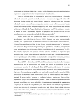 24
compreender as interações discursivas e como o uso da linguagem pelo professor influenciava
os processos que poderiam resultar em aprendizagem dos estudantes.
Além da dimensão social da argumentação, Billig (1987) também discute a dimensão
individual, destacando que em toda atividade mental a pessoa assume o papel do crítico e do
admirador, proporcionando um debate interno. Apesar de concordar com essa dimensão
individual, estamos interessadas em compreender como as pessoas coletivamente resolvem as
diferenças de opinião, ou seja, a dimensão social. Por isso, assim como sugerido pelo preceito
teórico de socialização da Pragma-dialética (van Eemeren et al., 1996), analisamos somente
os pontos de vista e argumentos expostos ou projetados no discurso que são os que
contribuem com esse processo de resolução da diferença de opinião.1
Outro estudo que traz contribuições sobre as relações entre argumentação e
aprendizagem é a revisão feita por Schwarz (2009). Segundo esse autor, a argumentação
contribui para a aprendizagem em diferentes domínios do conhecimento, como matemática,
ciências, história e educação cívica, de duas formas: “aprender a argumentar” e “argumentar
para aprender”. Frequentemente “argumentar para aprender” é concebido principalmente
como “aprendizagem para alcançar um objetivo específico através da argumentação” (p. 92).
Por exemplo, argumentar para aprender conceitos e teorias científicos ou argumentar para
aprender a fazer ciência, como na presente pesquisa. Por outro lado, “aprender a argumentar”
envolve aprendizagem de habilidades de argumentação, como justificar conclusões, apoiar as
explicações com evidências, convencer outra pessoa usando argumentos, dentre outros.
Baker (2009) e Krummheuer (1995), também destacam a importância das interações
argumentativas para a aprendizagem dos alunos, que resulta na construção social do
conhecimento nas salas de aula. Segundo Baker (2009), existem três classes de processos
principais a partir dos quais os alunos podem aprender através das interações argumentativas.
A primeira classe, mudança de opinião, está relacionada a transformações na aceitabilidade
das soluções do problema. Porém, essa classe é difícil de identificar porque nem sempre a
aceitação de uma solução é genuína; os estudantes tendem a aceitar para depois rejeitar
determinada solução; e os conhecimentos gerados a partir da interação argumentativa ainda
não estão consolidados para serem defendidos. Na segunda classe, expressão de argumentos,
a explicação da solução de um problema para outros durante uma interação argumentativa
envolve um novo tipo de pensamento recriado em e pelo diálogo. Essa reflexão interativa
pode, dentre outras coisas, conduzir a um aumento na coerência e elaboração interna na visão
1
Outros preceitos da teoria Pragma-dialética que orientaram nossa análise foram descritos no capítulo 3
“Metodologia”.
 