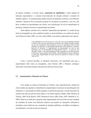25
do próprio estudante. A terceira classe, negociação de significados, é parte integral da
interação argumentativa e a pressão sócio-relacional da situação estimula o aumento do
trabalho cognitivo. As transformações podem ocorrer em diferentes contextos e em diferentes
caminhos. Apesar do foco da presente pesquisa ser as práticas do professor e, por isso, não
haver evidência da aprendizagem dos alunos, essa classificação foi útil na identificação de
potenciais situações favoráveis à aprendizagem dos alunos.
Outro aspecto, coerente com o construto “argumentar para aprender”, é a noção de que
temas já consagrados no meio acadêmico podem se tornar polêmicos no contexto da sala de
aula (Chiaro & Leitão, 2005). Ao citar Leitão (2004), essas autoras explicitaram esse aspecto:
a discutibilidade de um tema deveria ser vista, não como uma propriedade atribuída
ao mesmo, mas como uma característica do discurso, que emerge na própria situação
em que este é produzido. Nesta perspectiva, não só os argumentos sobre um tema
poderiam, em princípio, ser apresentados/representados como polêmicos e, portanto,
passíveis de discussão. A implementação da argumentação em sala de aula
dependeria, pois, da possibilidade dos participantes criarem – no curso de suas
interações verbais – uma representação dos temas curriculares como idéias passíveis
de discussão. Ainda segundo Leitão [2004], a discutibilidade dos temas curriculares
é criada pela implementação de ações discursivas específicas. (Chiaro & Leitão,
2005, p.353)
Como é possível perceber, as interações discursivas, são importantes para que a
argumentação sobre temas já consagrados, como Sistema ABO e Relações ecológicas
observados na presente pesquisa, faça parte da cultura da sala de aula.
2.3 Argumentação e Educação em Ciências
Com relação ao campo de Educação em Ciências, mais especificamente, também há
vários estudos que apontam a importância da argumentação no processo de aprendizagem dos
estudantes e a necessidade de melhor preparar os professores para que a mesma faça parte do
contexto das salas de aula do Ensino Básico e do Ensino Superior (Sadler, 2006; Monteiro &
Teixeira, 2004; Sá & Queiroz, 2007; Mortimer & Scott, 2002; Zohar, 2007; Munford et. al.,
2005). Observa-se ainda que a pesquisa sobre argumentação está envolvida em uma variedade
de conteúdos de ensino com diferentes objetivos que podem ser alcançados utilizando-se
estratégias como estudo de caso, resolução de situações-problema e atividades investigativas
em laboratório e em sala de aula convencional.
 