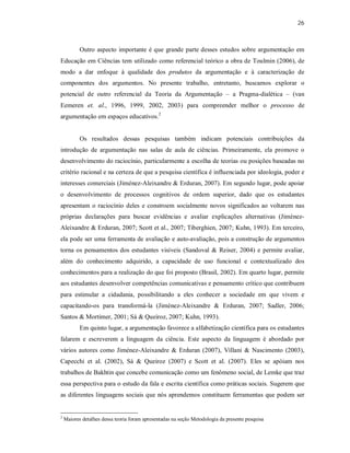 26
Outro aspecto importante é que grande parte desses estudos sobre argumentação em
Educação em Ciências tem utilizado como referencial teórico a obra de Toulmin (2006), de
modo a dar enfoque à qualidade dos produtos da argumentação e à caracterização de
componentes dos argumentos. No presente trabalho, entretanto, buscamos explorar o
potencial de outro referencial da Teoria da Argumentação – a Pragma-dialética – (van
Eemeren et. al., 1996, 1999, 2002, 2003) para compreender melhor o processo de
argumentação em espaços educativos.2
Os resultados dessas pesquisas também indicam potenciais contribuições da
introdução de argumentação nas salas de aula de ciências. Primeiramente, ela promove o
desenvolvimento do raciocínio, particularmente a escolha de teorias ou posições baseadas no
critério racional e na certeza de que a pesquisa científica é influenciada por ideologia, poder e
interesses comerciais (Jiménez-Aleixandre & Erduran, 2007). Em segundo lugar, pode apoiar
o desenvolvimento de processos cognitivos de ordem superior, dado que os estudantes
apresentam o raciocínio deles e constroem socialmente novos significados ao voltarem nas
próprias declarações para buscar evidências e avaliar explicações alternativas (Jiménez-
Aleixandre & Erduran, 2007; Scott et al., 2007; Tiberghien, 2007; Kuhn, 1993). Em terceiro,
ela pode ser uma ferramenta de avaliação e auto-avaliação, pois a construção de argumentos
torna os pensamentos dos estudantes visíveis (Sandoval & Reiser, 2004) e permite avaliar,
além do conhecimento adquirido, a capacidade de uso funcional e contextualizado dos
conhecimentos para a realização do que foi proposto (Brasil, 2002). Em quarto lugar, permite
aos estudantes desenvolver competências comunicativas e pensamento crítico que contribuem
para estimular a cidadania, possibilitando a eles conhecer a sociedade em que vivem e
capacitando-os para transformá-la (Jiménez-Aleixandre & Erduran, 2007; Sadler, 2006;
Santos & Mortimer, 2001; Sá & Queiroz, 2007; Kuhn, 1993).
Em quinto lugar, a argumentação favorece a alfabetização científica para os estudantes
falarem e escreverem a linguagem da ciência. Este aspecto da linguagem é abordado por
vários autores como Jiménez-Aleixandre & Erduran (2007), Villani & Nascimento (2003),
Capecchi et al. (2002), Sá & Queiroz (2007) e Scott et al. (2007). Eles se apóiam nos
trabalhos de Bakhtin que concebe comunicação como um fenômeno social, de Lemke que traz
essa perspectiva para o estudo da fala e escrita científica como práticas sociais. Sugerem que
as diferentes linguagens sociais que nós aprendemos constituem ferramentas que podem ser
2
Maiores detalhes dessa teoria foram apresentadas na seção Metodologia da presente pesquisa
 