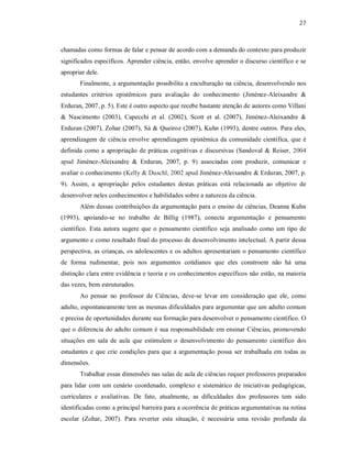 27
chamadas como formas de falar e pensar de acordo com a demanda do contexto para produzir
significados específicos. Aprender ciência, então, envolve aprender o discurso científico e se
apropriar dele.
Finalmente, a argumentação possibilita a enculturação na ciência, desenvolvendo nos
estudantes critérios epistêmicos para avaliação do conhecimento (Jiménez-Aleixandre &
Erduran, 2007, p. 5). Este é outro aspecto que recebe bastante atenção de autores como Villani
& Nascimento (2003), Capecchi et al. (2002), Scott et al. (2007), Jiménez-Aleixandre &
Erduran (2007), Zohar (2007), Sá & Queiroz (2007), Kuhn (1993), dentre outros. Para eles,
aprendizagem de ciência envolve aprendizagem epistêmica da comunidade científica, que é
definida como a apropriação de práticas cognitivas e discursivas (Sandoval & Reiser, 2004
apud Jiménez-Aleixandre & Erduran, 2007, p. 9) associadas com produzir, comunicar e
avaliar o conhecimento (Kelly & Duschl, 2002 apud Jiménez-Aleixandre & Erduran, 2007, p.
9). Assim, a apropriação pelos estudantes destas práticas está relacionada ao objetivo de
desenvolver neles conhecimentos e habilidades sobre a natureza da ciência.
Além dessas contribuições da argumentação para o ensino de ciências, Deanna Kuhn
(1993), apoiando-se no trabalho de Billig (1987), conecta argumentação e pensamento
científico. Esta autora sugere que o pensamento científico seja analisado como um tipo de
argumento e como resultado final do processo de desenvolvimento intelectual. A partir dessa
perspectiva, as crianças, os adolescentes e os adultos apresentariam o pensamento científico
de forma rudimentar, pois nos argumentos cotidianos que eles constroem não há uma
distinção clara entre evidência e teoria e os conhecimentos específicos não estão, na maioria
das vezes, bem estruturados.
Ao pensar no professor de Ciências, deve-se levar em consideração que ele, como
adulto, espontaneamente tem as mesmas dificuldades para argumentar que um adulto comum
e precisa de oportunidades durante sua formação para desenvolver o pensamento científico. O
que o diferencia do adulto comum é sua responsabilidade em ensinar Ciências, promovendo
situações em sala de aula que estimulem o desenvolvimento do pensamento científico dos
estudantes e que crie condições para que a argumentação possa ser trabalhada em todas as
dimensões.
Trabalhar essas dimensões nas salas de aula de ciências requer professores preparados
para lidar com um cenário coordenado, complexo e sistemático de iniciativas pedagógicas,
curriculares e avaliativas. De fato, atualmente, as dificuldades dos professores tem sido
identificadas como a principal barreira para a ocorrência de práticas argumentativas na rotina
escolar (Zohar, 2007). Para reverter esta situação, é necessária uma revisão profunda da
 