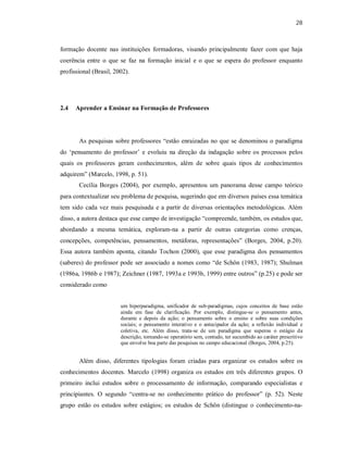28
formação docente nas instituições formadoras, visando principalmente fazer com que haja
coerência entre o que se faz na formação inicial e o que se espera do professor enquanto
profissional (Brasil, 2002).
2.4 Aprender a Ensinar na Formação de Professores
As pesquisas sobre professores “estão enraizadas no que se denominou o paradigma
do ‘pensamento do professor’ e evoluiu na direção da indagação sobre os processos pelos
quais os professores geram conhecimentos, além de sobre quais tipos de conhecimentos
adquirem” (Marcelo, 1998, p. 51).
Cecília Borges (2004), por exemplo, apresentou um panorama desse campo teórico
para contextualizar seu problema de pesquisa, sugerindo que em diversos países essa temática
tem sido cada vez mais pesquisada e a partir de diversas orientações metodológicas. Além
disso, a autora destaca que esse campo de investigação “compreende, também, os estudos que,
abordando a mesma temática, exploram-na a partir de outras categorias como crenças,
concepções, competências, pensamentos, metáforas, representações” (Borges, 2004, p.20).
Essa autora também aponta, citando Tochon (2000), que esse paradigma dos pensamentos
(saberes) do professor pode ser associado a nomes como “de Schön (1983, 1987); Shulman
(1986a, 1986b e 1987); Zeichner (1987, 1993a e 1993b, 1999) entre outros” (p.25) e pode ser
considerado como
um hiperparadigma, unificador de sub-paradigmas, cujos conceitos de base estão
ainda em fase de clarificação. Por exemplo, distingue-se o pensamento antes,
durante e depois da ação; o pensamento sobre o ensino e sobre suas condições
sociais; o pensamento interativo e o antecipador da ação; a reflexão individual e
coletiva, etc. Além disso, trata-se de um paradigma que superou o estágio da
descrição, tornando-se operatório sem, contudo, ter sucumbido ao caráter prescritivo
que envolve boa parte das pesquisas no campo educacional (Borges, 2004, p.25).
Além disso, diferentes tipologias foram criadas para organizar os estudos sobre os
conhecimentos docentes. Marcelo (1998) organiza os estudos em três diferentes grupos. O
primeiro inclui estudos sobre o processamento de informação, comparando especialistas e
principiantes. O segundo “centra-se no conhecimento prático do professor” (p. 52). Neste
grupo estão os estudos sobre estágios; os estudos de Schön (distingue o conhecimento-na-
 