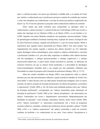 29
ação e a reflexão-na-ação) e de outros que utilizaram o trabalho dele; e os estudos de Carter
que “analisa o conhecimento que os professores possuem a respeito do conteúdo que ensinam
e como eles transpõem este conhecimento a um tipo de ensino que produza compreensão dos
alunos” (p. 53). O terceiro apresenta as pesquisas sobre conhecimento didático de conteúdo.
Outro estudo que pode contribuir para compreender as tipologias sobre os
conhecimentos e saberes docentes3
é o desenvolvido por Cecília Borges (2001) que envolve a
análise das tipologias de Lee Shulman (1986), as de Martin (1992) e as de Gauthier et al.
(1998). Segundo esta autora Shulman considerou seis programas: processo-produto, Tempo
de aprendizagem acadêmica (Academic learning time), cognição dos alunos, Ecologia da sala
de aula (Classroom ecology), cognição dos professores e o que ele mesmo propôs. Martin é
responsável pela segunda síntese apresentada por Borges (2001). Este autor propõe “um
reagrupamento dos estudos segundo a natureza dos saberes docentes” (p. 67), indicando
quatro abordagens teórico-metodológicas: psico-cognitiva, subjetiva-interpretativa, curricular
e profissional. Gauthier et al., por outro lado, organizam os trabalhos sobre saberes docentes
sob três paradigmas: o enfoque processo-produto, o enfoque cognitivista e o enfoque
interacionista-subjetivista. A partir destes estudos percebem-se, portanto, as diferenças de
contextos históricos em que as sínteses foram produzidas e a diversidade de abordagens
teórico-metodológicas utilizadas nelas e nos estudos por elas analisados, refletindo uma
diversidade no campo de pesquisa sobre formação de professores (Borges, 2001, p. 72-73).
Além dos estudos abordados em Borges (2001), uma perspectiva sobre os saberes
docentes que tem sido particularmente influente é aquela oriunda de trabalhos de Tardif. Esse
autor define “o saber docente como um saber plural, formado pelo amálgama, mais ou menos
coerente, de saberes oriundos da formação profissional e de saberes disciplinares, curriculares
e experienciais” (Tardif, 2004, p. 36). De forma mais detalhada podemos dizer que “saberes
da formação profissional”, correspondem aos “saberes transmitidos pelas instituições de
formação de professores” (Tardif, 2004, p.36); “saberes disciplinares”, são relacionados aos
saberes “transmitidos nos cursos e departamentos universitários independentemente das
faculdades de educação”, como biologia, matemática, história, dentre outros (Tardif, 2004,
p.38); “saberes curriculares” se “apresentam concretamente sob a forma de programas
escolares (objetivos, conteúdos, métodos) que professores devem aprender a aplicar” (Tardif,
2004, p.38); e os “saberes experienciais” são saberes construídos a partir do exercício
cotidiano da profissão e no conhecimento de seu meio. Esses saberes “incorporam-se à
3
Neste estudo, a autora não diferencia saberes docentes de conhecimentos docentes.
 