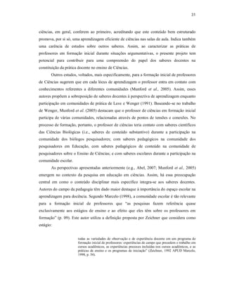 31
ciências, em geral, conferem ao primeiro, acreditando que este conteúdo bem estruturado
promova, por si só, uma aprendizagem eficiente de ciências nas salas de aula. Indica também
uma carência de estudos sobre outros saberes. Assim, ao caracterizar as práticas de
professores em formação inicial durante situações argumentativas, o presente projeto tem
potencial para contribuir para uma compreensão do papel dos saberes docentes na
constituição da prática docente no ensino de Ciências.
Outros estudos, voltados, mais especificamente, para a formação inicial de professores
de Ciências sugerem que em cada lócus de aprendizagem o professor entra em contato com
conhecimentos referentes a diferentes comunidades (Munford et al., 2005). Assim, esses
autores propõem a sobreposição de saberes docentes à perspectiva de aprendizagem enquanto
participação em comunidades de prática de Lave e Wenger (1991). Baseando-se no trabalho
de Wenger, Munford et al. (2005) destacam que o professor de ciências em formação inicial
participa de várias comunidades, relacionadas através de pontos de tensões e conexões. No
processo de formação, portanto, o professor de ciências teria contato com saberes científicos
das Ciências Biológicas (i.e., saberes de conteúdo substantivo) durante a participação na
comunidade dos biólogos pesquisadores; com saberes pedagógicos na comunidade dos
pesquisadores em Educação, com saberes pedagógicos de conteúdo na comunidade de
pesquisadores sobre o Ensino de Ciências; e com saberes escolares durante a participação na
comunidade escolar.
As perspectivas apresentadas anteriormente (e.g., Abel, 2007; Munford et al., 2005)
emergem no contexto da pesquisa em educação em ciências. Assim, há essa preocupação
central em como o conteúdo disciplinar mais específico integra-se aos saberes docentes.
Autores do campo da pedagogia têm dado maior destaque à importância do espaço escolar na
aprendizagem para docência. Segundo Marcelo (1998), a comunidade escolar é tão relevante
para a formação inicial de professores que “as pesquisas fazem referência quase
exclusivamente aos estágios de ensino e ao efeito que eles têm sobre os professores em
formação” (p. 09). Este autor utiliza a definição proposta por Zeichner que considera como
estágio:
todas as variedades de observação e de experiência docente em um programa de
formação inicial de professores: experiências de campo que precedem o trabalho em
cursos acadêmicos, as experiências precoces incluídas nos cursos acadêmicos, e as
práticas de ensino e os programas de iniciação” (Zeichner, 1992 APUD Marcelo,
1998, p. 54).
 