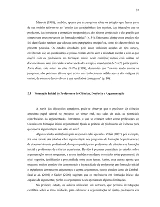 32
Marcelo (1998), também, aponta que as pesquisas sobre os estágios que fazem parte
de sua revisão referem-se ao “estudo das características dos sujeitos, das interações que se
produzem, das estruturas e conteúdos programáticos, dos fatores contextuais e dos papéis que
comportam esses processos de formação prática” (p. 54). Entretanto, dentre estes estudos não
foi identificado nenhum que adotava uma perspectiva etnográfica, como foi desenvolvido na
presente pesquisa. Os estudos abordados pelo autor incluíram aqueles do tipo survey,
envolvendo uso de questionários e pouco contato direto com a realidade escolar e com o que
ocorre com os professores em formação inicial neste contexto; outros com análise de
documentos ou com entrevistas e observação dos estágios, envolvendo de 5 a 20 participantes.
Além disso, este autor, ao citar Griffin (1989), demonstra que “mesmo sendo muitas as
pesquisas, não podemos afirmar que exista um conhecimento sólido acerca dos estágios de
ensino, de como se desenvolvem e que resultados conseguem” (p. 10).
2.5 Formação Inicial de Professores de Ciências, Docência e Argumentação
A partir das discussões anteriores, pode-se observar que o professor de ciências
apresenta papel central no processo de tornar real, nas salas de aula, as potenciais
contribuições da argumentação. Entretanto, o que se conhece sobre como professores de
Ciências em formação inicial argumentam? Quais as práticas de professores de Ciências para
que ocorra argumentação nas salas de aula?
Alguns estudos contribuem para responder estas questões. Zohar (2007), por exemplo,
fez uma revisão dos estudos sobre argumentação nos programas de formação de professores e
de desenvolvimento profissional, dos quais participaram professores de ciências em formação
inicial e professores de ciências experientes. Devido à pequena quantidade de estudos sobre
argumentação nestes programas, a autora também considerou os estudos sobre pensamento de
nível superior, justificando a proximidade entre estes temas. Assim, essa autora aponta que
enquanto muitos estudos têm demonstrado a incapacidade de professores em formação inicial
e experientes construírem argumentos e contra-argumentos, outros estudos como de Zembal-
Saul et al. (2002) e Sadler (2006) sugerem que os professores em formação inicial são
capazes de argumentar, porém os argumentos deles apresentam algumas limitações.
No primeiro estudo, os autores utilizaram um software, que permitia investigação
científica sobre o tema evolução, para estimular a argumentação de quatro professores em
 
