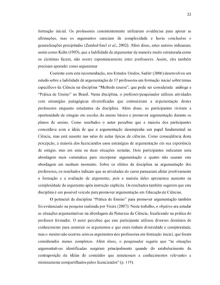 33
formação inicial. Os professores consistentemente utilizaram evidências para apoiar as
afirmações, mas os argumentos careciam de complexidade e havia conclusões e
generalizações precipitadas (Zembal-Saul et al., 2002). Além disso, estes autores indicaram,
assim como Kuhn (1993), que a habilidade de argumentar de maneira muito estruturada como
os cientistas fazem, não ocorre espontaneamente entre professores. Assim, eles também
precisam aprender como argumentar.
Coerente com esta recomendação, nos Estados Unidos, Sadler (2006) desenvolveu um
estudo sobre a habilidade de argumentação de 17 professores em formação inicial sobre temas
específicos da Ciência na disciplina “Methods course”, que pode ser considerada análoga a
“Prática de Ensino” no Brasil. Nesta disciplina, o professor/pesquisador utilizou atividades
com estratégias pedagógicas diversificadas que estimulavam a argumentação destes
professores enquanto estudantes da disciplina. Além disso, os participantes tiveram a
oportunidade de estagiar em escolas do ensino básico e promover argumentação durante os
planos de ensino. Como resultados o autor percebeu que a maioria dos participantes
concordava com a idéia de que a argumentação desempenha um papel fundamental na
Ciência, mas está ausente nas salas de aulas típicas de ciências. Como conseqüência desta
percepção, a maioria dos licenciandos usou estratégias de argumentação em sua experiência
de estágio, mas em uma ou duas situações isoladas. Dois participantes indicaram uma
abordagem mais sistemática para incorporar argumentação e quatro não usaram esta
abordagem em nenhum momento. Sobre os efeitos da disciplina na argumentação dos
professores, os resultados indicam que as atividades do curso pareceram afetar positivamente
a formação e a avaliação de argumento, pois a maioria deles apresentou aumento na
complexidade do argumento após instrução explícita. Os resultados também sugerem que esta
disciplina é um possível veículo para promover argumentação em Educação de Ciências.
O potencial da disciplina “Prática de Ensino” para promover argumentação também
foi evidenciado na pesquisa realizada por Vieira (2007). Neste trabalho, o objetivo era estudar
as situações argumentativas na abordagem da Natureza da Ciência, focalizando na prática do
professor formador. O autor percebeu que este participante utilizou diversos domínios de
conhecimento para construir os argumentos e que estes tinham diversidade e complexidade,
mas o mesmo não ocorreu com os argumentos dos professores em formação inicial, que foram
considerados menos complexos. Além disso, o pesquisador sugeriu que “as situações
argumentativas identificadas surgiram principalmente quando do estabelecimento de
contraposição de idéias de conteúdos que remetessem a conhecimentos relevantes e
minimamente compartilhados pelos licenciandos” (p. 119).
 