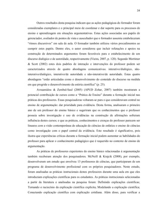 34
Outros resultados desta pesquisa indicam que as ações pedagógicas do formador foram
consideradas exemplares e o principal meio de coordenar e dar suporte para os processos de
ensino e aprendizagem em situações argumentativas. Estas ações associadas aos papéis de
gerenciador, avaliador de pontos de vista e auscultador que o formador assumiu estabeleceram
“ritmos discursivos” em sala de aula. O formador também utilizou vários procedimentos ao
cumprir estes papéis. Dentre eles, o autor considerou que incluir refutações e apoios na
construção de determinados argumentos foram favoráveis para o estabelecimento de um
discurso dialógico e de autoridade, respectivamente (Vieira, 2007, p. 120). Segundo Mortimer
& Scott (2002) estes dois padrões de interação e intervenções do professor podem ser
caracterizados através de quatro abordagens comunicativas: interativo/dialógico, não-
interativo/dialógico, interativo/de autoridade e não-interativo/de autoridade. Estas quatro
abordagens “estão articuladas como o desenvolvimento do conteúdo do discurso na medida
em que progride o desenvolvimento da estória científica” (p. 25).
Avraamidou & Zembal-Saul (2005) (APUD Zohar, 2007) também mostraram a
potencial contribuição de cursos como a “Prática de Ensino” durante a formação inicial nas
práticas dos professores. Essas pesquisadoras voltaram-se para o que consideravam central no
ensino de argumentação: dar prioridade para evidência. Desta forma, analisaram o primeiro
ano de um professor do ensino básico e sugeriram que os conhecimentos que o professor
possuía sobre investigação e uso de evidências na construção de afirmações sofreram
influência destes cursos; e que as práticas, conhecimentos e crenças do professor parecem ser
lineares com a visão contemporânea de educação de ciências de enfatiza o ensino de ciências
como investigação com o papel central da evidência. Este resultado é significativo, pois
ilustra que experiências críticas durante a formação inicial podem aumentar as habilidades do
professor para aplicar o conhecimento pedagógico que é requerido no contexto de ensino de
argumentação.
As práticas de professores experientes do ensino básico relacionadas à argumentação
também receberam atenção dos pesquisadores. McNeill & Krajcik (2008), por exemplo,
desenvolveram um estudo que envolveu 13 professores de ciências, que participaram de um
programa de desenvolvimento profissional com os próprios pesquisadores. Neste estudo,
foram analisadas as práticas instrucionais destes professores durante uma aula em que eles
introduziam explicações científicas para os estudantes. As práticas instrucionais selecionadas
a partir da literatura e analisadas na pesquisa foram: Definindo explicações científicas;
Tornando o raciocínio da explicação científica explícita; Modelando a explicação científica;
Conectando explicação científica com explicação cotidiana. Além disso, para verificar a
 