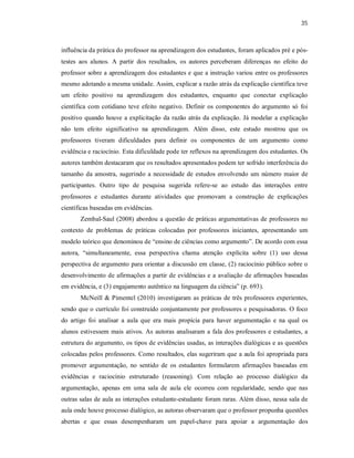 35
influência da prática do professor na aprendizagem dos estudantes, foram aplicados pré e pós-
testes aos alunos. A partir dos resultados, os autores perceberam diferenças no efeito do
professor sobre a aprendizagem dos estudantes e que a instrução variou entre os professores
mesmo adotando a mesma unidade. Assim, explicar a razão atrás da explicação científica teve
um efeito positivo na aprendizagem dos estudantes, enquanto que conectar explicação
científica com cotidiano teve efeito negativo. Definir os componentes do argumento só foi
positivo quando houve a explicitação da razão atrás da explicação. Já modelar a explicação
não tem efeito significativo na aprendizagem. Além disso, este estudo mostrou que os
professores tiveram dificuldades para definir os componentes de um argumento como
evidência e raciocínio. Esta dificuldade pode ter reflexos na aprendizagem dos estudantes. Os
autores também destacaram que os resultados apresentados podem ter sofrido interferência do
tamanho da amostra, sugerindo a necessidade de estudos envolvendo um número maior de
participantes. Outro tipo de pesquisa sugerida refere-se ao estudo das interações entre
professores e estudantes durante atividades que promovam a construção de explicações
científicas baseadas em evidências.
Zembal-Saul (2008) abordou a questão de práticas argumentativas de professores no
contexto de problemas de práticas colocadas por professores iniciantes, apresentando um
modelo teórico que denominou de “ensino de ciências como argumento”. De acordo com essa
autora, “simultaneamente, essa perspectiva chama atenção explícita sobre (1) uso dessa
perspectiva de argumento para orientar a discussão em classe, (2) raciocínio público sobre o
desenvolvimento de afirmações a partir de evidências e a avaliação de afirmações baseadas
em evidência, e (3) engajamento autêntico na linguagem da ciência” (p. 693).
McNeill & Pimentel (2010) investigaram as práticas de três professores experientes,
sendo que o currículo foi construído conjuntamente por professores e pesquisadoras. O foco
do artigo foi analisar a aula que era mais propícia para haver argumentação e na qual os
alunos estivessem mais ativos. As autoras analisaram a fala dos professores e estudantes, a
estrutura do argumento, os tipos de evidências usadas, as interações dialógicas e as questões
colocadas pelos professores. Como resultados, elas sugeriram que a aula foi apropriada para
promover argumentação, no sentido de os estudantes formularem afirmações baseadas em
evidências e raciocínio estruturado (reasoning). Com relação ao processo dialógico da
argumentação, apenas em uma sala de aula ele ocorreu com regularidade, sendo que nas
outras salas de aula as interações estudante-estudante foram raras. Além disso, nessa sala de
aula onde houve processo dialógico, as autoras observaram que o professor propunha questões
abertas e que essas desempenharam um papel-chave para apoiar a argumentação dos
 