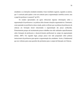36
estudantes e as interações estudante-estudante. Esses resultados sugerem, segundo as autoras,
que “o currículo pode ajudar a criar um contexto para a argumentação científica ocorrer, mas
o papel do professor é essencial” (p.225).
Os estudos apresentados até agora ofereceram algumas informações sobre a
argumentação de professores e as práticas deles durante situações argumentativas. Entretanto,
como apontado na justificativa desse estudo, pode-se afirmar que as práticas de professores de
ciências em formação inicial relacionadas à argumentação são pouco conhecidas.
Primeiramente porque até recentemente poucos trabalhos tem sido realizados especificamente
sobre formação de professores e desenvolvimento profissional no campo da argumentação
(Zohar, 2007). Em segundo lugar, porque pouco tem sido pesquisado sobre práticas
instrucionais de professores para apoiar a argumentação dos estudantes. Assim, é fundamental
que nos voltemos para essas questões tão pertinentes para o campo da Educação em Ciências.
 