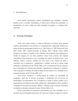 37
3 METODOLOGIA
Neste capítulo apresentamos aspectos metodológicos que estruturam a presente
pesquisa, como a orientação metodológica, os critérios para a seleção dos participantes, os
procedimentos de coleta e análise dos dados, limitações da pesquisa e as questões éticas
envolvidas.
3.1 Orientação Metodológica
Assim como muitos estudos no campo de Educação em Ciências, nossa pesquisa
orienta-se pela perspectiva sócio-histórica ou sociocultural para compreender situações que
podem resultar em aprendizagem (Capecchi et al., 2002; Scott et al., 2007; Mortimer & Scott,
2002; Freitas, 2002; Jiménez-Aleixandre & Erduran, 2007). Segundo Freitas (2002),
apoiando-se nas ideias de Vygotsky, Luria e Bakhtin, essa perspectiva pode fundamentar o
trabalho de pesquisa em sua forma qualitativa. Dessa forma, podemos citar algumas
características dessa perspectiva, como a percepção dos sujeitos da pesquisa como “seres
históricos, datados, concretos, marcados por uma cultura como criadores de ideias e
consciência, que ao produzirem e reproduzirem a realidade social são ao mesmo tempo
produzidos e reproduzidos por ela” (Freitas, 2002, p. 22); o reconhecimento de que a pesquisa
deve-se preocupar em ir além da mera descrição, avançando para a explicação; e a proposta,
“em sua perspectiva dialógica, do estudo da língua em sua natureza viva e articulada com o
social pela interação verbal” (Freitas, 2002, p. 22).
Além dessas encontra-se o reconhecimento da ausência de neutralidade do
pesquisador, sendo que no processo de pesquisa “o pesquisador está em processo de
aprendizagem, de transformações. Ele se ressignifica no campo. O mesmo acontece com o
pesquisado que, não sendo um mero objeto, também tem a oportunidade de refletir, aprender e
ressignificar-se no processo da pesquisa. Bakhtin e Vygotsky tornam o processo de pesquisa
um trabalho de educação, de desenvolvimento” (Freitas, 2002, p. 26).
Outras características da perspectiva sócio-histórica, que estão articuladas com os
princípios-chave da Etnografia Interacional, são a busca por entender os sujeitos no contexto
 