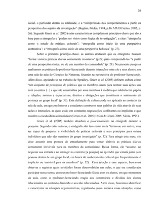 38
social, o particular dentro da totalidade, e a “compreensão dos comportamentos a partir da
perspectiva dos sujeitos da investigação” (Bogdan, Biklen, 1994, p.16 APUD Freitas, 2002, p.
26). Segundo Green et al. (2005) estas características compõem os princípios-chave que são a
base para a etnografia e “podem ser vistos como lógica de investigação”, a citar: “etnografia
como o estudo de práticas culturais”; “etnografia como início de uma perspectiva
contrastiva”; e “etnografia como início de uma perspectiva holística” (p. 27).
Sobre o primeiro princípio-chave, as autoras destacam que os etnógrafos buscam
“tornar visíveis práticas diárias comumente invisíveis” (p.29) para compreendê-las “a partir
de uma perspectiva êmica, ou de um membro da comunidade” (p. 28). Na presente pesquisa
analisamos as práticas do professor-licenciando durante interações entre ele e seus alunos, em
uma sala de aula de Ciências da Natureza, focando na perspectiva do professor-licenciando.
Além disso, apoiando-se no trabalho de Spradley, Green et al. (2005) definem cultura como
“um conjunto de princípios de práticas que os membros usam para nortear suas ações uns
com os outros (...) e que são construídos por seus membros à medida que estabelecem papéis
e relações, normas e expectativas, direitos e obrigações que constituem o sentimento de
pertença ao grupo local” (p. 30). Esta definição de cultura pode ser aplicada ao contexto da
sala de aula, em que professores e estudantes constroem seus padrões de vida através de suas
ações e interações, as quais estão em constantes negociações conflitantes ou implícitas e que
mantém a coesão desta comunidade (Green et al., 2005; Dixon & Green, 2005; Sirota, 1995).
Green et al. (2005) também abordam o posicionamento do etnógrafo durante a
pesquisa. Segundo estas autoras, o etnógrafo não tem como meta “tornar-se um nativo, mas
ser capaz de propiciar a visibilidade de práticas culturais e seus princípios para outros
indivíduos que não são membros do grupo investigado” (p. 32). Para atingir esta meta, ele
deve assumir uma postura de estranhamento para tornar visíveis as práticas diárias
comumente invisíveis para os membros da comunidade. Dessa forma, ele “assume, ao
negociar sua entrada e ao interagir no contexto [a posição] do aprendiz que estuda junto com
pessoas dentro de um grupo local, em busca do conhecimento cultural que frequentemente é
implícito ou invisível para os membros” (p. 32). Com relação a esse aspecto, buscamos
observar e registrar quais atividades foram desenvolvidas nas aulas, o que era considerado
participar nessa turma, como o professor-licenciando falava com os alunos, em que momentos
da aula, como o professor-licenciando reagia aos comentários e dúvidas dos alunos
relacionados ao conteúdo discutido e aos não relacionados. Além disso, buscamos identificar
e caracterizar as situações argumentativas, registrando quem iniciava essas situações, como
 