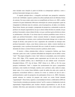 39
eram iniciadas essas situações (a partir de dúvidas ou contraposição explícita) e como o
professor-licenciando interagia com os alunos.
O segundo princípio-chave, a etnografia envolvendo uma perspectiva contrastiva,
envolve dar visibilidade a aspectos e práticas da cultura analisada através de diferentes formas
de contraste. Em nosso estudo, assim como no exemplificado em Green et al., 2005, a análise
contrastiva foi parte fundamental. Obtivemos informações do contexto pesquisado a partir da
triangulação de diferentes tipos de contraste, como de perspectivas, de dados e de métodos.
Dessa forma, fizemos, por exemplo, a justaposição de perspectivas, contrastando as ações do
professor em situações argumentativas em que os alunos tinham dúvidas do conteúdo, em que
professor-licenciando e alunos tinham dúvidas e em que o professor gerava dúvida nos alunos
ao problematizar a fala deles. O uso desses tipos de contraste possibilitou tornar visíveis os
papéis que professor-licenciando e alunos assumem durante as situações argumentativas,
como a argumentação se estrutura, como o professor-licenciando interage com os alunos em
situação de dúvida, como pontos de vista e argumentos são construídos na interação entre
professor-licenciando e alunos, como fatores externos (p.ex. tabela e roteiro) interferem na
argumentação, como o professor-licenciando lida com a tensão de atender às necessidades e
demandas dos alunos e ensinar Ciências (conceitos e práticas), dentre outros.
O terceiro e último princípio-chave refere-se à perspectiva holística, que busca
relacionar a parte com o todo. A primeira dificuldade dos etnógrafos está em definir o termo
“todo”. “Para alguns etnógrafos o termo ‘todo’ refere-se à comunidade, como nível analítico
(Lutz, 1981; Ogbu, 1974), enquanto outros argumentam que tal termo não se refere ao
tamanho da unidade analítica, mas à identificação de uma unidade social ‘circunscrita’
[bounded] (Erikson, 1977; Gee & Green, 1998)” (Green et al., 2005, p. 43). Em nossa
pesquisa consideramos “todo” o conjunto dos acontecimentos dos quais a pesquisadora
participou, como reuniões de formação, reuniões com o professor, aulas, saídas de campo,
dentre outros. Já os eventos foram definidos a partir da análise das aulas, pois a partir da
perspectiva sociocultural defini-se a natureza do evento no contexto da sala de aula e
preferencialmente a partir da perspectiva dos participantes (Green et al., 2005). Entretanto,
quando entramos no contexto da pesquisa não existia um evento formal chamado
“argumentação”. Dessa forma, seguimos a recomendação de Green e colaboradores (2005) de
“tomar decisões orientadas por princípios teóricos” (p.45) e usamos os fundamentos teoria da
argumentação Pragma-dialética para localizar situações argumentativas na sala de aula
estudada. Além disso, para representar as relações entre parte e todo e todo e parte, fizemos
 