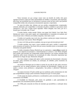 AGRADECIMENTOS
Nesse momento em que consigo vencer mais um desafio da minha vida quero
agradecer primeiro a Deus por todas oportunidades de trabalho e crescimento, pela inspiração,
pela força, por possibilitar que eu encontrasse as pessoas certas na hora certa e por permitir
compartilhar minha vida com pessoas extremamente especiais e importantes.
Ao amor da minha vida, Adriano, por seu carinho, companheirismo, compreensão,
estímulo, dedicação, por compartilhar os momentos de glória e também os que pensei serem
inatingíveis e que com o tempo foram superados. Muito obrigada, meu amor, por ser o
homem que é na minha vida. Te amo!
À minha família, minha mamãe Libéria, meu papai José Gabriel, Ivan, Rafa, Biel,
Belinha por serem a meu porto seguro, por compreenderem os momentos de ausência, por
torcerem por mim e vibrarem com minhas conquistas. Amo todos vocês!
À minha vovó querida, meu vovô, tios, tias, primos e primas por sempre rezarem por
mim e torcerem por meu sucesso. Muito Obrigada!
Ao meu vovô João que deixou saudades, mas que sei que está torcendo por mim!
À minha sogrinha, meu sogro e meus cunhados pelo apoio, carinho e compreensão
pelos momentos de ausência. Sou muito feliz por nossos caminhos terem se encontrado e por
formarmos uma grande família!
À minha orientadora Danusa Munford que me apresentou o maravilhoso mundo da
pesquisa, me empurrou do precipício e misteriosamente eu comecei a voar! Muito obrigada
pelo carinho, pela amizade, por compreender minhas limitações e me ensinar caminhos para
superá-las, pelos nossos momentos de co-construção do saber, discussões riquíssimas que
permitiram eu chegar até aqui. Muitíssimo obrigada!
Aos meus amigos e amigas pelo apoio e pelos momentos de descontração e descanso
da mente, pelos momentos de estudos, de construção, de trabalhos, pelos momentos de
desabafo. Valeu!
Ao professor Domingos por ter aberto as portas de sua sala de aula, pelas conversas
construtivas, por ser sempre prestativo, pelos momentos de descontração e alegria, por me
ajudar a crescer como professora e pesquisadora. Sua prática é admirável! Muitíssimo
obrigada!
Aos alunos da turma 123 pelo carinho que me receberam, pelos ensinamentos de vida
que compartilharam comigo e pelos momentos inesquecíveis que vivi nesse grupo.
À toda equipe do projeto, professores e coordenadores, pelos momentos de alegria, de
crescimento e de trabalho.
À Faculdade de Educação, pelo ensino de qualidade e pela oportunidade de
aprendizado e de crescimento pessoal e profissional.
Ao CNPq pela concessão da bolsa de mestrado que possibilitou a realização dessa
pesquisa.
 