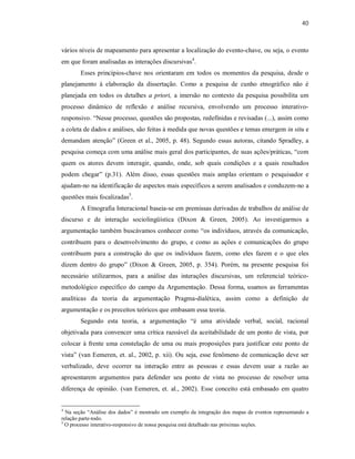 40
vários níveis de mapeamento para apresentar a localização do evento-chave, ou seja, o evento
em que foram analisadas as interações discursivas4
.
Esses princípios-chave nos orientaram em todos os momentos da pesquisa, desde o
planejamento à elaboração da dissertação. Como a pesquisa de cunho etnográfico não é
planejada em todos os detalhes a priori, a imersão no contexto da pesquisa possibilita um
processo dinâmico de reflexão e análise recursiva, envolvendo um processo interativo-
responsivo. “Nesse processo, questões são propostas, redefinidas e revisadas (...), assim como
a coleta de dados e análises, são feitas à medida que novas questões e temas emergem in situ e
demandam atenção” (Green et al., 2005, p. 48). Segundo essas autoras, citando Spradley, a
pesquisa começa com uma análise mais geral dos participantes, de suas ações/práticas, “com
quem os atores devem interagir, quando, onde, sob quais condições e a quais resultados
podem chegar” (p.31). Além disso, essas questões mais amplas orientam o pesquisador e
ajudam-no na identificação de aspectos mais específicos a serem analisados e conduzem-no a
questões mais focalizadas5
.
A Etnografia Interacional baseia-se em premissas derivadas de trabalhos de análise de
discurso e de interação sociolingüística (Dixon & Green, 2005). Ao investigarmos a
argumentação também buscávamos conhecer como “os indivíduos, através da comunicação,
contribuem para o desenvolvimento do grupo, e como as ações e comunicações do grupo
contribuem para a construção do que os indivíduos fazem, como eles fazem e o que eles
dizem dentro do grupo” (Dixon & Green, 2005, p. 354). Porém, na presente pesquisa foi
necessário utilizarmos, para a análise das interações discursivas, um referencial teórico-
metodológico específico do campo da Argumentação. Dessa forma, usamos as ferramentas
analíticas da teoria da argumentação Pragma-dialética, assim como a definição de
argumentação e os preceitos teóricos que embasam essa teoria.
Segundo esta teoria, a argumentação “é uma atividade verbal, social, racional
objetivada para convencer uma crítica razoável da aceitabilidade de um ponto de vista, por
colocar à frente uma constelação de uma ou mais proposições para justificar este ponto de
vista” (van Eemeren, et. al., 2002, p. xii). Ou seja, esse fenômeno de comunicação deve ser
verbalizado, deve ocorrer na interação entre as pessoas e essas devem usar a razão ao
apresentarem argumentos para defender seu ponto de vista no processo de resolver uma
diferença de opinião. (van Eemeren, et. al., 2002). Esse conceito está embasado em quatro
4
Na seção “Análise dos dados” é mostrado um exemplo da integração dos mapas de eventos representando a
relação parte-todo.
5
O processo interativo-responsivo de nossa pesquisa está detalhado nas próximas seções.
 