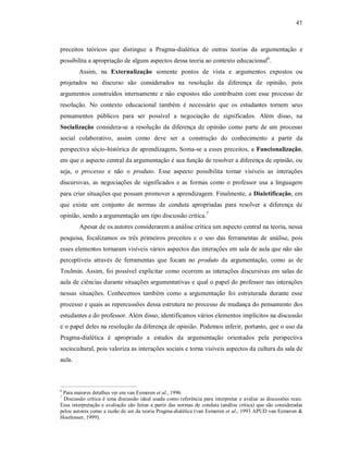 41
preceitos teóricos que distingue a Pragma-dialética de outras teorias da argumentação e
possibilita a apropriação de alguns aspectos dessa teoria ao contexto educacional6
.
Assim, na Externalização somente pontos de vista e argumentos expostos ou
projetados no discurso são considerados na resolução da diferença de opinião, pois
argumentos construídos internamente e não expostos não contribuem com esse processo de
resolução. No contexto educacional também é necessário que os estudantes tornem seus
pensamentos públicos para ser possível a negociação de significados. Além disso, na
Socialização considera-se a resolução da diferença de opinião como parte de um processo
social colaborativo, assim como deve ser a construção do conhecimento a partir da
perspectiva sócio-histórica de aprendizagem. Soma-se a esses preceitos, a Funcionalização,
em que o aspecto central da argumentação é sua função de resolver a diferença de opinião, ou
seja, o processo e não o produto. Esse aspecto possibilita tornar visíveis as interações
discursivas, as negociações de significados e as formas como o professor usa a linguagem
para criar situações que possam promover a aprendizagem. Finalmente, a Dialetificação, em
que existe um conjunto de normas de conduta apropriadas para resolver a diferença de
opinião, sendo a argumentação um tipo discussão crítica.7
Apesar de os autores considerarem a análise crítica um aspecto central na teoria, nessa
pesquisa, focalizamos os três primeiros preceitos e o uso das ferramentas de análise, pois
esses elementos tornaram visíveis vários aspectos das interações em sala de aula que não são
perceptíveis através de ferramentas que focam no produto da argumentação, como as de
Toulmin. Assim, foi possível explicitar como ocorrem as interações discursivas em salas de
aula de ciências durante situações argumentativas e qual o papel do professor nas interações
nessas situações. Conhecemos também como a argumentação foi estruturada durante esse
processo e quais as repercussões dessa estrutura no processo de mudança do pensamento dos
estudantes e do professor. Além disso, identificamos vários elementos implícitos na discussão
e o papel deles na resolução da diferença de opinião. Podemos inferir, portanto, que o uso da
Pragma-dialética é apropriado a estudos da argumentação orientados pela perspectiva
sociocultural, pois valoriza as interações sociais e torna visíveis aspectos da cultura da sala de
aula.
6
Para maiores detalhes ver em van Eemeren et al., 1996.
7
Discussão crítica é uma discussão ideal usada como referência para interpretar e avaliar as discussões reais.
Essa interpretação e avaliação são feitas a partir das normas de conduta (análise crítica) que são consideradas
pelos autores como a razão de ser da teoria Pragma-dialética (van Eemeren et al., 1993 APUD van Eemeren &
Houtlosser, 1999).
 
